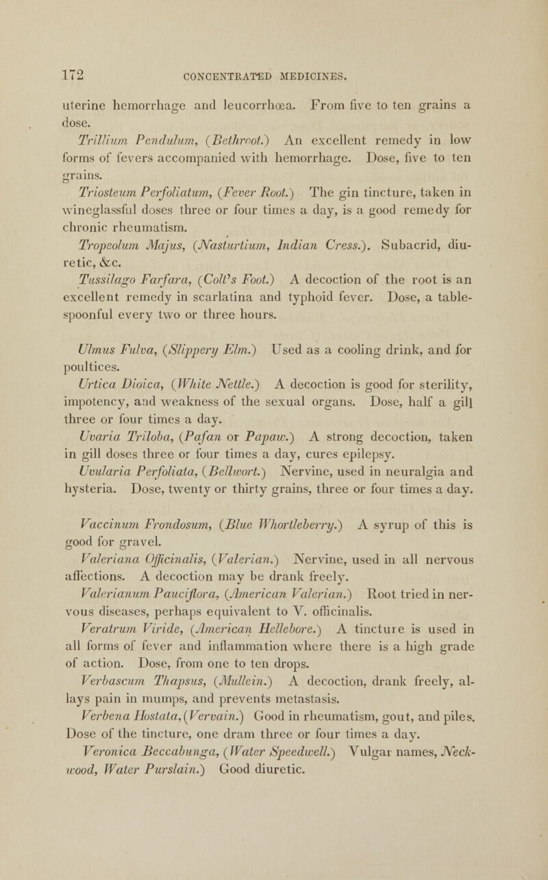 uterine hemorrhage and leucorrhoea. From five to ten grains a dose. Trillium Pendulum, (Bethmot.) An excellent remedy in low forms of fevers accompanied with hemorrhage. Dose, five to ten grains. Triosteum Perfoliatum, {Fever- Root.) The gin tincture, taken in wineglassful doses three or four times a day, is a good remedy for chronic rheumatism. Tropeolum Majus, (Nasturtium, Indian Cress.). Subacrid, diu- retic, &c. Tussilago Farfara, (CoIVs Foot.) A decoction of the root is an excellent remedy in scarlatina and typhoid fever. Dose, a table- spoonful every two or three hours. Ulmus Fulva, (Slippery Elm.) Used as a cooling drink, and for poultices. Urtica Dioica, (White JVettle.) A decoction is good for sterility, impotency, and weakness of the sexual organs. Dose, half a gill three or four times a day. Uvaria Triloba, (Pafan or Papaw.) A strong decoction, taken in gill doses three or four times a day, cures epilepsy. Uvularia Perfoliata, (Bellwort.) Nervine, used in neuralgia and hysteria. Dose, twenty or thirty grains, three or four times a day. Vaccinum Frondosum, (Blue Whortleberry.) A syrup of this is good for gravel. Valeriana Officinalis, (Valerian.) Nervine, used in all nervous affections. A decoction may be drank freely. Valerianum Paucijlora, (American Valerian.) Root tried in ner- vous diseases, perhaps equivalent to V. officinalis. Veratrum Viride, (American Hellebore.) A tincture is used in all forms of fever and inflammation where there is a high grade of action. Dose, from one to ten drops. Verbascum Thapsus, (Mullein.) A decoction, drank freely, al- lays pain in mumps, and prevents metastasis. Verbena Hostata,(Vervain.) Good in rheumatism, gout, and piles. Dose of the tincture, one dram three or four times a day. Veronica Beccabunga, ( Water Speedwell.) Vulgar names, Neck- wood, Water Purslain.) Good diuretic.