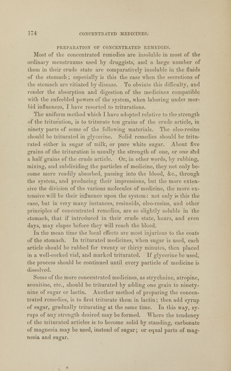 PREPARATION OF CONCENTRATED REMEDIES. Most of the concentrated remedies are insoluble in most of the ordinary menstruums used by druggists, and a large number of them in their crude state are comparatively insoluble in the fluids of the stomach; especially is this the case when the secretions of the stomach are vitiated by disease. To obviate this difficulty, and render the absorption and digestion of the medicines compatible with the enfeebled powers of the system, when laboring under mor- bid influences, I have resorted to triturations. The uniform method which I have adopted relative to the strength of the trituration, is to triturate ten grains of the crude article, in ninety parts of some of the folloAving materials. The oleo-resins should be triturated in glycerine. Solid remedies should be tritu- rated either in sugar of milk, or pure white sugar. About five grains of the trituration is usually the strength of one, or one ahd a half grains of the crude article. Or, in other words, by rubbing, mixing, and subdividing the particles of medicine, they not only be- come more readily absorbed, passing into the blood, &c, through the system, and producing their impressions, but the more exten- sive the division of the various molecules of medicine, the more ex- tensive will be their influence upon the system: not only is this the case, but in very many instances, resinoids, oleo-resins, and other principles of concentrated remedies, are so slightly soluble in the stomach, that if introduced in their crude state, hours, and even days, may elapse before they will reach the blood. In the mean time the local effects are most injurious to the coats of the stomach. In triturated medicines, when sugar is used, each article should be rubbed for twenty or thirty minutes, then placed in a well-corked vial, and marked triturated. If glycerine be used, the process should be continued until every particle of medicine is dissolved. Some of the more concentrated medicines, as strychnine, atropine, aconitine, etc., should be triturated by adding one grain to ninety- nine of sugar or lactin. Another method of preparing the concen- trated remedies, is to first triturate them in lactin; then add syrup of sugar, gradually triturating at the same time. In this way, sy- rups of any strength desired may be formed. Where the tendency of the triturated articles is to become solid by standing, carbonate of magnesia may be used, instead of sugar; or equal parts of mag- nesia and sugar.