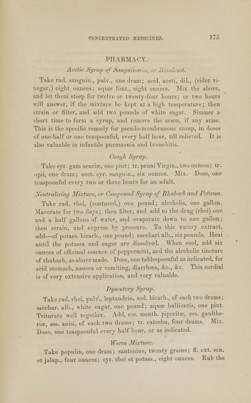 PHARMACY. Acetic Syrup of Sanguinaria, or Bloodroot. Take rad. sanguin., pulv., one dram; acid, aceti, dil., (cider vi- negar,) eight ounces; aquse font., eight ounces. Mix the above, and let them steep for twelve or twenty-four hours; or two hours will answer, if the mixture be kept at a high temperature; then strain or filter, and add two pounds of white sugar. Simmer a short time to form a syrup, and remove the scum, if any arise. This is the specific remedy for pseudo-membranous croup, in doses of one-half or one teaspoonful, every half hour, till relieved. It is also valuable in infantile pneumonia and bronchitis. Cough Syrup. Take syr. gum acaciae, one pint; tr. pruni Virgin., two ounces; tr. opii, one dram; acet. syr. sanguin., six ounces. Mix. Dose, one teaspoonful every two or three hours for an adult. Neutralizing Mixture, or Compound Syrup of Rhubarb and Potassa. Take rad. rhei, (contused,) one pound; alcoholis, one gallon. Macerate for two days; then filter, and add to the drug (rhei) one and a half gallons of water, and evaporate down to one gallon; then strain, and express by pressure. To this watery extract, add—0f potass, bicarb., one pound; sacchari alb., six pounds. Heat until the potassa and sugar are dissolved. When cool, add six ounces of officinal essence of peppermint, and the alcoholic tincture of rhubarb, as above made. Dose, one tablespoonful as indicated, for acid stomach, nausea or vomiting, diarrhoea, &c, &c. This cordial is of very extensive application, and very valuable. Dysentery Syrup. Take rad. rhei, pulv., leptandrin, sod. bicarb., of each two drams; sacchar. alb., white sugar, one pound; aquae bullientis, one pint. Triturate well together. Add, ess. month, piperita, ess. gaulthe- rise, ess. anisi, of each two drams; tr. catechu, four drams. Mix. Dose, one teaspoonful every half hour, or as indicated. Worm Mixture. Take populin, one dram; santonine, twenty grains; fl. ext. sen. et jalap., four ounces; syr. rhei et potass., eight ounces. Rub the