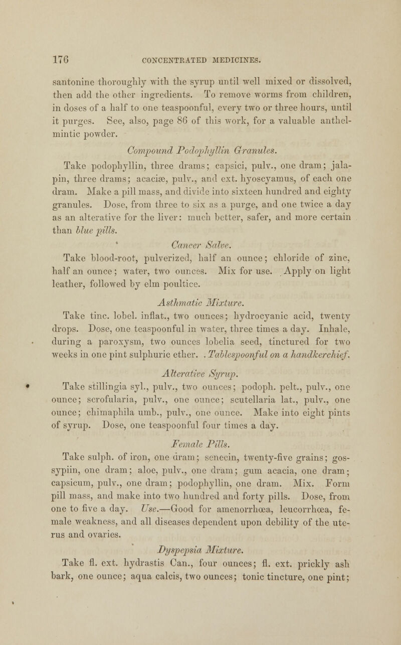 santonine thoroughly with the syrup until well mixed or dissolved, then add the other ingredients. To remove worms from children, in doses of a half to one teaspoonful, every two or three hours, until it purges. See, also, page 86 of this work, for a valuable anthel- mintic powder. Compound Podophyllin Granules. Take podophyllin, three drams; capsici, pulv., one dram; jala- pin, three drams; acacise, pulv., and ext. hyoscyamus, of each one dram. Make a pill mass, and divide into sixteen hundred and eighty granules. Dose, from three to six as a purge, and one twice a day as an alterative for the liver: much better, safer, and more certain than blue pills. Cancer Salvr. Take blood-root, pulverized, half an ounce; chloride of zinc, half an ounce; water, two ounces. Mix for use. Apply on light leather, followed by elm poultice. Asthmatic Mixture. Take tine, lobel. inflat., two ounces; hydrocyanic acid, twenty drops. Dose, one teaspoonful in water, three times a day. Inhale, during a paroxysm, two ounces lobelia seed, tinctured for two weeks in one pint sulphuric ether. . Tablespoonful on a handkerchief. Alterative Syrup. Take stillingia syl., pulv., two ounces; podoph. pelt., pulv., one ounce; scrofularia, pulv., one ounce; Scutellaria lat., pulv., one ounce; chimaphila umb., pulv., one ounce. Make into eight pints of syrup. Dose, one teaspoonful four times a day. Female Pills. Take sulph. of iron, one dram; senecin, twenty-five grains; gos- sypiin, one dram; aloe, pulv., one dram; gum acacia, one dram; capsicum, pulv., one dram; podophyllin, one dram. Mix. Form pill mass, and make into two hundred and forty pills. Dose, from one to five a day. Use.—Good for amenorrhcea, leucorrhoea, fe- male weakness, and all diseases dependent upon debility of the ute- rus and ovaries. Dyspepsia Mixture. Take fl. ext. hydrastis Can., four ounces; fl. ext. prickly ash bark, one ounce; aqua calcis, two ounces; tonic tincture, one pint;