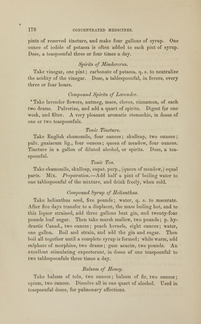 pints of reserved tincture, and make four gallons of syrup. One ounce of iodide of potassa is often added to each pint of syrup. Dose, a teaspoonful three or four times a day. Spirits of Minder•erus. Take vinegar, one pint; carbonate of potassa, q. s. to neutralize the acidity of the vinegar. Dose, a tablespoonful, in fevers, every three or four hours. Compound Spirits of Lavender. 1 Take lavender flowers, nutmeg, mace, cloves, cinnamon, of each two drams. Pulverize, and add a quart of spirits. Digest for one week, and filter. A very pleasant aromatic stomachic, in doses of one or two teaspoonfuls. Tonic Tincture. Take English chamomile, four ounces; skullcap, two ounces; pulv. guaiacum lig., four ounces; queen of meadow, four ounces. Tincture in a gallon of diluted alcohol, or spirits. Dose, a tea- spoonful. Tonic Tea. Take chamomile, skullcap, eupat. purp., (queen of meadow,) equal parts. Mix. Preparation.—Add half a pint of boiling water to one tablespoonful of the mixture, and drink freely, when cold. Compound Syrup of Helianthus. Take helianthus seed, five pounds; water, q. s. to macerate. After five days transfer to a displacer, the mass boiling hot, and to this liquor strained, add three gallons best gin, and twenty-four pounds loaf sugar. Then take marsh mallow, two pounds; p. hy- drastis Canad., two ounces; peach kernels, eight ounces; water, one gallon. Boil and strain, and add the gin and sugar. Then boil all together until a complete syrup is formed; while warm, add sulphate of morphine, two drams; gum acaciae, two pounds. An excellent stimulating expectorant, in doses of one teaspoonful to two tablespoonfuls three times a day. Balsam of Honey. Take balsam of tolu, two ounces; balsam of fir, two ounces; opium, two ounces. Dissolve all in one quart of alcohol. Used in teaspoonful doses, for pulmonary affections.