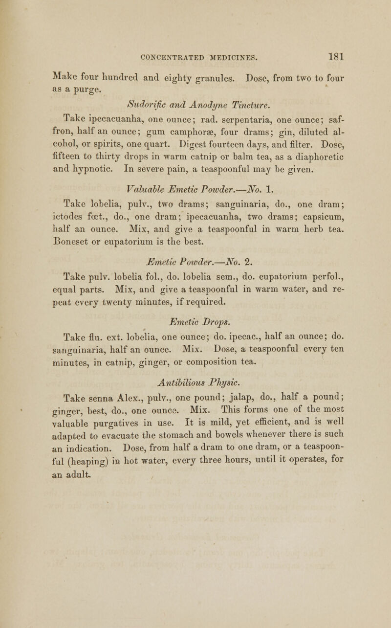 Make four hundred and eighty granules. Dose, from two to four as a purge. Sudorific and Anodyne Tincture. Take ipecacuanha, one ounce; rad. serpentaria, one ounce; saf- fron, half an ounce; gum camphorse, four drams; gin, diluted al- cohol, or spirits, one quart. Digest fourteen days, and filter. Dose, fifteen to thirty drops in warm catnip or halm tea, as a diaphoretic and hypnotic. In severe pain, a teaspoonful may be given. Valuable Emetic Powder.—No. 1. Take lobelia, pulv., two drams; sanguinaria, do., one dram; ictodes feet., do., one dram; ipecacuanha, two drams; capsicum, half an ounce. Mix, and give a teaspoonful in warm herb tea. Boneset or eupatorium is the best. Emetic Powder.—No. 2. Take pulv. lobelia fol., do. lobelia sem., do. eupatorium perfol., equal parts. Mix, and give a teaspoonful in warm water, and re- peat every twenty minutes, if required. Emetic Drops. Take flu. ext. lobelia, one ounce; do. ipecac, half an ounce; do. sanguinaria, half an ounce. Mix. Dose, a teaspoonful every ten minutes, in catnip, ginger, or composition tea. Antibilious Physic. Take senna Alex., pulv., one pound; jalap, do., half a pound; ginger, best, do., one ounce. Mix. This forms one of the most valuable purgatives in use. It is mild, yet efficient, and is well adapted to evacuate the stomach and bowels whenever there is such an indication. Dose, from half a dram to one dram, or a teaspoon- ful (heaping) in hot water, every three hours, until it operates, for an adult.