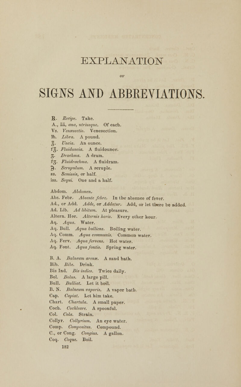 EXPLANATION SIGNS AND ABBREVIATIONS. R. Recipe. Take. A., Sa, ana, utriusque. Of each. Vs. Vensesectio. Venesection. ft). Libra. A pound. 5. Uncia. An ounce. f 5|. Fluiduncia. A fluidounce, 3. Drachma. A dram. f 3. Fluidrachma. A fluidram, Q. Scrupidum. A scruple. 8S. Semissis, or half. iss. Sequi. One and a half, Abdom. Abdomen* Abs. Febr, Absente febrc. In the absence of fever. Ad., or Add. ^4cWe, or Addatur. Add, or let there be added. Ad. Lib. Ad libitum. At pleasure. Altern. Hor. Alternis horis. Every other hour. Aq. Aqua. Water. Aq. Bull. Aqua bulliens. Boiling water. Aq. Comm. Aqua communis. Common water, Aq. Ferv. Aqua fervens. Hot water. Aq. Font. Aqua fontis. Spring water. B. A. Balneum arense. A sand bath. Bib. Bibe. Brink. Bis Ind. Bis indies. Twice daily. Bol. Bolus. A large pill. Bull. Bulliat. Let it boil. B. N. Balneum vaporis. A vapor bath. Cap. Capiat. Let him take. Chart. Chartula. A small paper. Coch. Cochleare. A spoonful. Col. Cola. Strain. Collyr. Collyrium. An eye water. Comp. Compositus. Compound. C, or Cong. Congius. A gallon. Coq. Coque. Boil.
