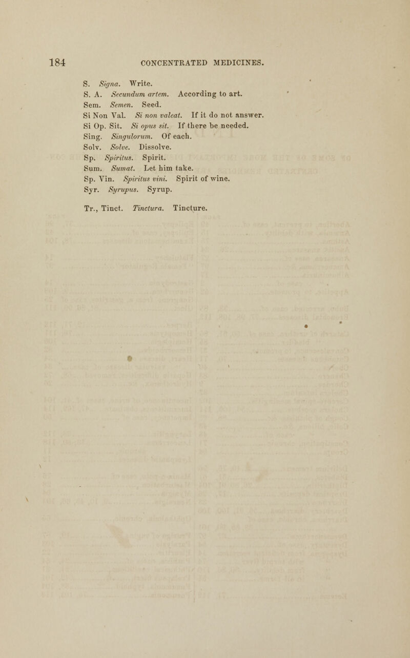 S. Signa. Write. S. A. Secundum artem. According to art. Sem. Semen. Seed. Si Non Val. Si non valeat. If it do not answer. Si Op. Sit. Si opus sit. If there be needed. Sing. Singulorum. Of each. Solv. Solve. Dissolve. Sp. Spiritus. Spirit. Sum. Sumat. Let him take. Sp. Vin. Spiritus vini. Spirit of wine. Syr. Syrupus. Syrup. Tr., Tinct. Tinctura. Tincture.
