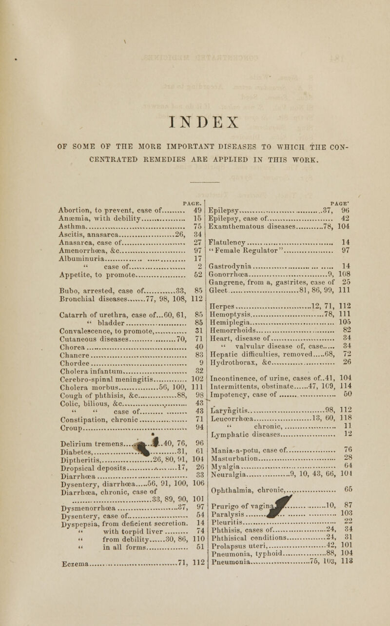 OF SOME OF THE MORE IMPORTANT DISEASES TO WHICH THE CON- CENTRATED REMEDIES ARE APPLIED IN THIS WORK. TAGE. Abortion, to prevent, case of 49 Anaemia, with debility 15 Asthma , , 75 Ascitis, anasarca 26, 34 Anasarca, case of 27 Amenorrhoea, &c 97 Albuminuria 17  case of...» 2 Appetite, to promote 52 Bubo, arrested, case of. ,..33, 85 Bronchial diseases 77, 98, 108, 112 Catarrh of urethra, case of...CO, 61, 85  bladder 85 Convalescence, to promote, 31 Cutaneous diseases 70, 71 Chorea 40 Chancre 83 Chordee 9 Cholera infantum 32 Cerebro-spinal meningitis 102 Cholera morbus 56, 100, 111 Cough of phthisis, &c 88, 98 Colic, bilious, &c , 43   case of 43 Constipation, chronic 71 Croup 94 • Delirium tremens.....j^..P..40, 76, 96 Diabetes, ^ 31, 61 Diptheritis, 26, 80, 91, 104 Dropsical deposits 17, 26 Diarrhoea 33 Dysentery, diarrhoea 56, 91, 100, 106 Diarrhoea, chronic, case of 33,89, 90, 101 Dysmenorrhcea 37, 97 Dysentery, case of. ..... 54 Dyspepsia, from deficient secretion. 14  with torpid liver 74 from debility 30, 86, 110  in all forms 51 Eczema 71, 112 Epilepsy 37, 96 Epilepsy, case of 42 Examthematous diseases 78, 104 Flatulency 14 Female Regulator 97 Gastrodynia 14 Gonorrhoea 9, 108 Gangrene, from a, gastrites, case of 25 Gleet 81, 86, 99, 111 Herpes 12, 71, 112 Hemoptysis 78, 111 Hemiplegia 105 Hemorrhoids 82 Heart, disease of 34  valvular disease of, case 34 Hepatic difficulties, removed 68, 72 Hydrothorax, &c 26 Incontinence, of urine, cases of..41, 104 Intermittents, obstinate 47, 169, 114 Impotency, case of 50 Laryngitis 98, 112 Leucorrhoea 13, 60, 118  chronic, 11 Lymphatic diseases 12 Mania-a-potu, case of. 76 Masturbation 28 Myalgia 64 Neuralgia 9, 10, 43, 66, 104 Ophthalmia, chronic,.... 65 i n j^^T-. Prurigo of vagina^^. 10, 87 Paralysis ^r- -^ Pleuritis 22 Phthisis, cases of 24, 34 Phthisical conditions 24, 31 Prolapsus uteri, 42, 101 Pneumonia, typhoid 88, 104 Pneumonia 75, 1U3, 113