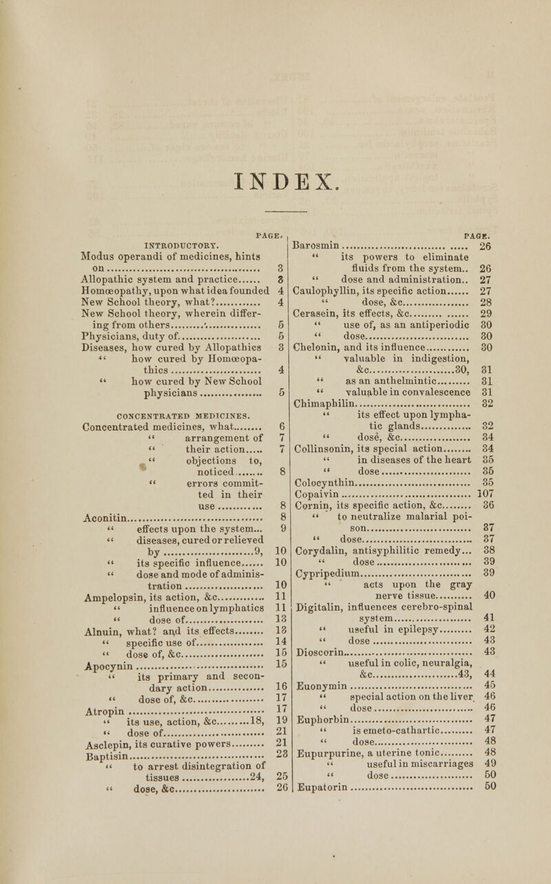 PAGE. INTRODUCTORY. Modus operandi of medicines, hints on 3 Allopathic system and practice 3 Homoeopathy, upon what idea founded 4 New School theory, what? 4 New School theory, wherein differ- ing from others '. 5 Physicians, duty of 5 Diseases, how cured hy Allopathies 3  how cured by Homoeopa- thies 4  how cured hy New School physicians 5 CONCENTRATED MEDICINES. Concentrated medicines, what  arrangement of  their action  objections to, noticed  errors commit- ted in their use Aconitin.  effects upon the system...  diseases, cured or relieved by 9,  its specific influence  dose and mode of adminis- tration Ampelopsin, its action, &c  influence on lymphatics  dose of Alnuin, what? and its effects........  specific use of  dose of, &c Apocynin  its primary and secon- dary action  dose of, &c Atropin  its use, action, &c 18,  dose of Asclepin, its curative powers Baptisin •  to arrest disintegration of tissues 24,  dose, &c PAGE. Barosmin 26  its powers to eliminate fluids from the system.. 26  dose and administration.. 27 Caulophyllin, its specific action 27  dose, &c 28 Cerasein, its effects, &c 29  use of, as an antiperiodic 30  dose 30 Chelonin, and its influence 30  valuable in indigestion, &c 30, 81  as an anthelmintic 31  valuable in convalescence 31 Chimaphilin 32  its effect upon lympha- tic glands 32  dose, &c 34 Collinsonin, its special action 34  in diseases of the heart 35  dose 35 Colocynthin 35 Copaivin 107 Cornin, its specific action, &c 36  to neutralize malarial poi- son 87  dose 37 Corydalin, antisyphilitic remedy... 38 dose 39 Cypripedium 39  acts upon the gray nerve tissue 40 Digitalin, influences cerebro-spinal system 41  useful in epilepsy 42 '« dose 43 Dioscorin 43  useful in colic, neuralgia, &c 43, 44 Euonymin 45  special action on the liver 46  dose 46 Euphorbin 47  is emeto-cathartic 47  dose 48 Eupurpurine, a uterine tonic 48  useful in miscarriages 49  dose 50 Eupatorin 50