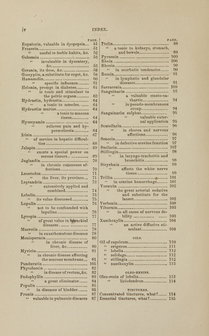 Eupatorin, valuable in dyspepsia... 61 Frazerin 5l  useful in feeble habits, &c. 52 Gelsemin 53  invaluable in dysentery, &c 5.3 Geranin, its dose, &c 58 Gossypiin, a substitute for ergot, &c. 58 Hamamelin 60  specific influence 61 Helonin, prompt in diabetes 61  is tonic and stimulant to the pelvic organs G3 Hydrastin, hydrastia 64  a tonic to muscles 64 Hydrastite murias 64  atonic to mucous tissue 64 Hyoscyamin 64  relieves pain and hy- peraesthesia 64 Irisin 67  of service in hepatic difficul- ties 68 Jalapin 69  exerts a special power on serous tissues 69 Juglandin 70  in chronic cutaneous af- fections 70 Leontodon 71  the liver, its province... 71 Leptandrin 73  extensively applied and combined 74 Lobelin 75  its value discussed 75 Lupulin 76  not to be confounded with lupuline 76 Lycopin 77  of great value in bronchial diseases 77 Macrotin 78  in exanthematous diseases 78 Menispermin 80  in chronic disease of liver, &c 80 Myricin 81  in chronic disease affecting the mucous membrane... 81 Panduratin 105 Phytolaccin 82  in disease of rectum,&c. 82 Podophyllin 83  a great eliminator 84 Populin 85  in diseases of bladder 85 Prunin 87 *' valuable in pulmonic diseases 87 PACE. Ptelin 88  a tonic to kidneys, stomach, and bowels 89 Pyrusein 109 Rhein 106 Rhusin <30  in scorbutic tendencies 90 Rumin 91  in lymphatic and glandular diseases 91 Sarracenia 109 Sanguinarin 93  a valuable emeto-ca- thartic 94  in pseudo-membranous croup 94 Sanguinariae sulphas 95  valuable exter- nal application 95 Scutellarin 96  in chorea and nervous affections 96 Senecin 97  in defective uterine function 97 Smilacin 107 Stillingin 98  in laryngo-tracheitis and bronchitis 98 Strychnin 99  affects the white nerve tissue 99 Trillin ,. 101  in uterine hemorrhage 101 Veratrin 102  the great arterial sedative and substitute for the lancet 102 Verbenin 108 Viburnin 103  in all cases of nervous de- bility 103 Xanthoxylin 104  an active diffusive sti- mulant 104 Oil of capsicum 110  erigeron Ill  lobelia 112  solidago 112  stillingia 112  xanthoxylin 113 OLEO-RESINS. Oleo-resin of lobelia 113  liriodendron 114 TINCTURES. Concentrated tinctures, what? 114 Essential tinctures, what? 115
