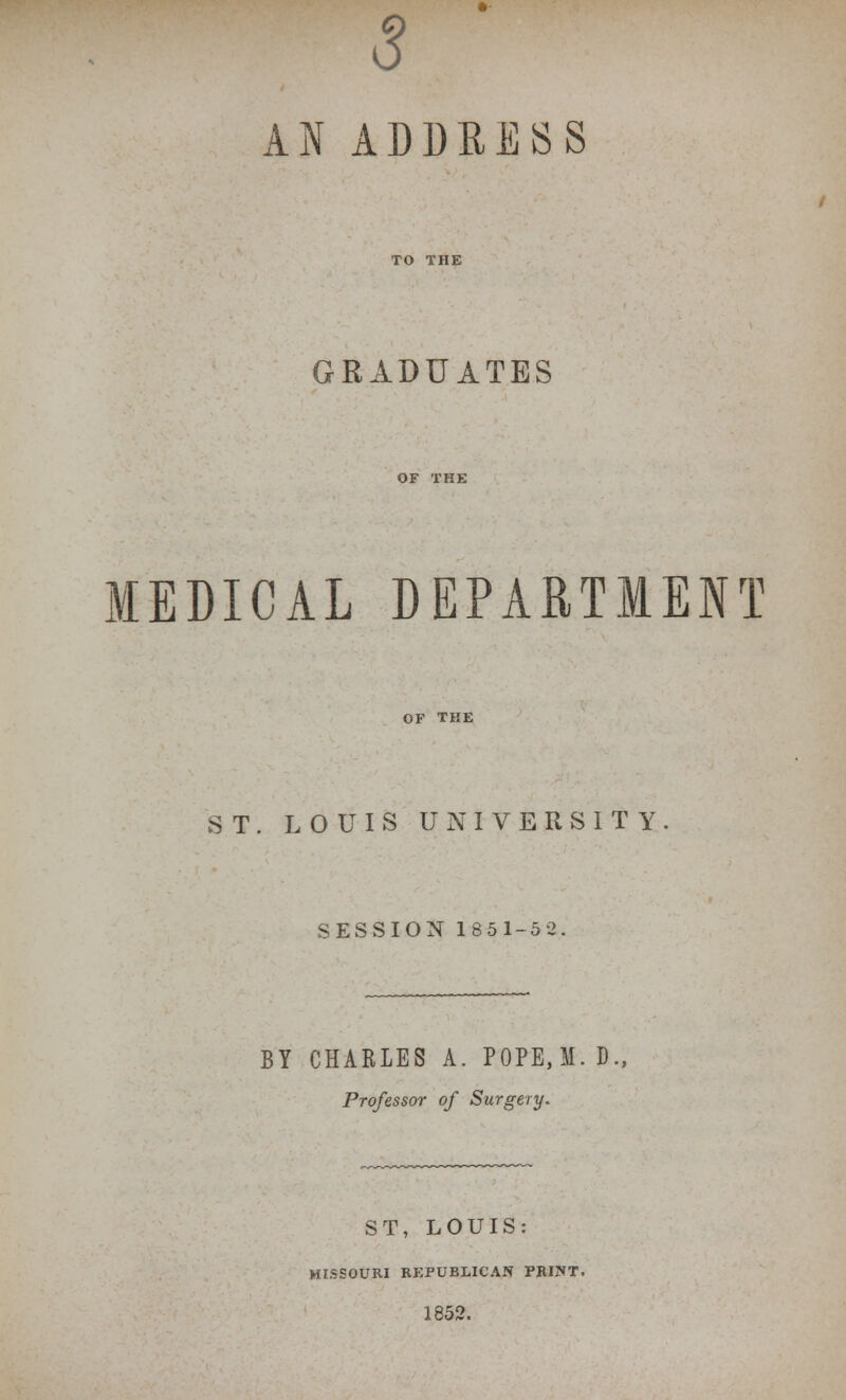 s AN ADDKESS GRADUATES MEDICAL DEPARTMENT OF THE ST. LOUIS UNIVERSITY SESSION 1851-5 2 BY CHARLES A. P0PE,M. D., Professor of Surgery. ST, LOUIS: MISSOURI REPUBLICAN PRINT. 1852.