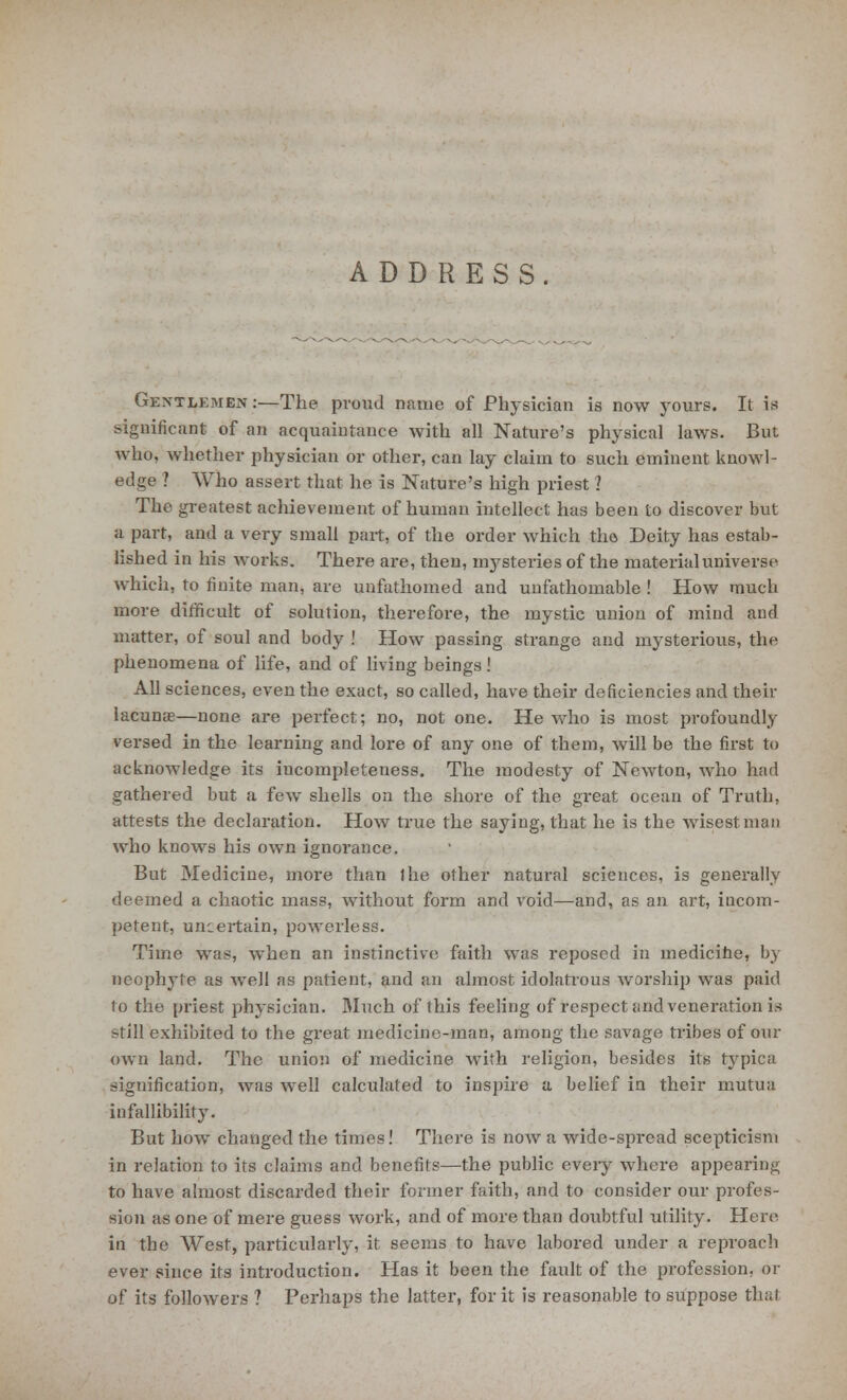 ADDRESS. Gentlemen :—The proud name of Physician is now yours. It is significant of an acquaintance with all Nature's physical laws. But Who, whether physician or other, can lay claim to such eminent knowl- edge ? Who assert that he is Nature's high priest ? The greatest achievement of human intellect has been to discover but a part, and a very small part, of the order which the Deity has estab- lished in his works. There are, then, mysteries of the material universe which, to finite man, are unfathomed and unfathomable ! How mucli more difficult of solution, therefore, the mystic union of mind and matter, of soul and body ! How passing strange and mysterious, the phenomena of life, and of living beings ! All sciences, even the exact, so called, have their deficiencies and their lacunae—none are perfect; no, not one. He who is most profoundly versed in the learning and lore of any one of them, will be the first to acknowledge its iucompleteness. The modesty of Newton, who had gathered but a few shells on the shore of the great ocean of Truth, attests the declaration. How true the saying, that he is the wisest man who knows his own ignorance. But Medicine, more than the other natural sciences, is generally deemed a chaotic mass, without form and void—and, as an art, iucom- petent, uncertain, powerless. Time was, when an instinctive faith was reposed in medicine, by neophyte as well as patient, and an almost idolatrous worship was paid to the priest physician. Much of this feeling of respect and veneration is -till exhibited to the great medicine-man, among the savage tribes of our own land. The union of medicine with religion, besides its typica signification, was well calculated to inspire a belief in their mutua infallibility. But how changed the times! There is now a wide-spread scepticism in relation to its claims and benefits—the public eveiy where appearing to have almost discarded their former faith, and to consider our profes- sion as one of mere guess work, and of more than doubtful utility. Here in the West, particularly, it seems to have labored under a reproach ever since its introduction. Has it been the fault of the profession, or of its followers ? Perhaps the latter, for it is reasonable to suppose thai