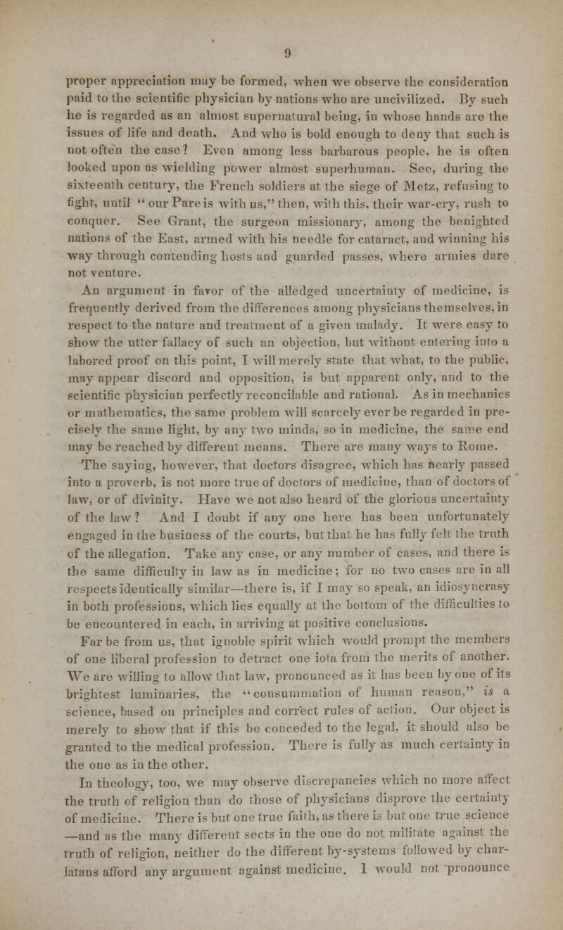 proper appreciation may be formed, when we observe the consideration paid to the scientific physician by nations who are uncivilized. By such he is regarded as an almost supernatural being, in whose hands are the issues of life and death. And who is bold enough to deny that such is not often the case? Even among less barbarous people, he is often looked upon as wielding power almost superhuman. Sec, during the sixteenth century, the French soldiers at the siege of Metz, refusing to fight, until  our Pare is with us, then, with this, their war-cry, rush to conquer. See Grant, the surgeon missionary, among the benighted nations of the East, armed with his needle for cataract, and winning his way through contending hosts and guarded passes, where armies dare not venture. An argument in favor of the alledged uncertainty of medicine, is frequently derived from the differences among physicians themselves, in respect to the nature and treatment of a given malady. It were easy to show the utter fallacy of such an objection, but without entering into a labored proof on this point, I will merely state that What, to the public, may appear discord and opposition, is but apparent only, and to the scientific physician perfectly reconcilable and rational. As in mechanics or mathematics, the same problem will scarcely ever be regarded in pre- cisely the same light, by any two minds, so in medicine, the same end may be reached by different means. There are many ways to Rome. The saying, however, that doctors disagree, which has nearly passed into a proverb, is not more true of doctors of medicine, than of doctors ol law, or of divinity. Have we not also heard of the glorious uncertainty of the law ? And I doubt if any one here has been unfortunately engaged in the business of the courts, but that he has folly felt the truth of the allegation. Take any case, or any number of cases, and there is the same difficulty in law as in medicine; for no two cases are in all respects identically similar—there is, if I may so speak, an idiosyncrasy in both professions, which lies equally at the bottom of the difficulties to be encountered in each, in arriving at: positive conclusions. Far be from us, that ignoble spirit which would prompt the members of one liberal profession to detract one iota from the merits of another. We are willing to allow that law, pronounced as it has been by one of its brightest luminaries, the consummation of human reason, is a science, based on principles and correct rules of action. Our object is merely to show that if this be conceded to the legal, it should also be granted to the medical profession. There is fully as much certainty in the one as in the other. In theology, too, we may observe discrepancies which no more affect the truth of religion than do those of physicians disprove the certainty of medicine. There is but one true faith, as there is but one true science —and as the many different sects in the one do not militate against the truth of religion, neither do the different by-systems followed by char- latans afford any argument against medicine. 1 would not pronounce