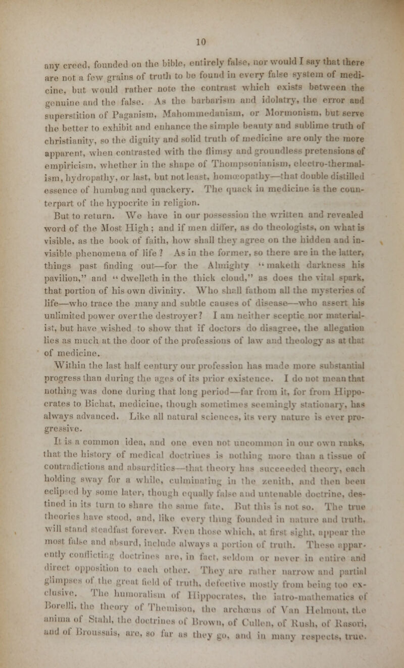 any ereed, founded ob the bible, entirely take, um- would I say that there arc not a few grains of truth to be found in every fel i of medi- cine, but would rather note the contra** which exists between the genuine and the false. As the barbarism and idolatry, the error aud superstition of Paganism, Mahona Mormoniam, but i the better to exhibil and enhance the Bimple beauty and Bnblime truth of Christianity, so the dignity and solid truth of medicine are only the more apparent, when contrasted with the Hi >na«ff iricism, whether in the shape of 1 -thermal- ism, hydropathy, or last, bnl not least, homo i pathy—thai double distilled mce of humbug and quackery. Th< in medicine i- the coun- terpart of the hypocrite in re!' But to return. We have in our possession tl iled word of the Most High ; and if men i visible, as the book of faith, how shall Q and in- visible phenomena of life ? As in the things past finding out—for the Almighty '• makelh - his pavilion, and  dwelleth in the thick cloud, as does the vital spark, that portion of his own divinity. Who shall fathom all tl, life—who trace the many and subtle ci : his unlimited power over the sr? lam ist, but have wished to show thai if di lies as much at the door of th of medicine. Within the last half century our progress than durin of its prior existence. I do not mean that nothing was done during that long period—far from it. for from Hippo- crates to Bichat, medicine, though Bometimes seemii . Iib* always advanced. Like all natural s( iences, its verj \\ e. I1 is a common idea, ami one . i DCommon in our own l thai tli.' history of medi coin. and absui holdi for a while, culminnth ith, and then been echp od bj Bome later, though equally false aud untenable doctrine, tined in its turn to share the same fete. But 1 true ll,,,<,! ' and, like everj thin- founded in nature and truth, Nvi11 Btand ■ which, at firal si-hj. appear the moBl n',M' iin,! - f truth. These i | entl3 g doctrine- are, is fad. seldom or never in i position to eaeh other. Thej arc ,-. ther nan-. glimpses of the greal field of truth, defective mostly from being too .a- elusive. The humoralism of Hippocrates, the iatro-mathemati. °f Themison, the archmus of Van Helmont, the animaof Staid, the doctrines of Brown, of Cull 0 far as foej go, and in n,anN ■ nuc.