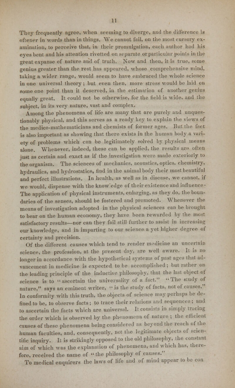 They frequently agree, when seeming to diverge, and the difference is ofiener in words than in things. We cannot fail, on the most cursory ex- amination, to perceive that, in their promulgation, each author had his eyes hent and his attention rivetted on separate or particular points in the great expanse of nature and of truth. Now and then, it is true, some genius greater than the rest has appeared, whose comprehensive mind, taking a wider range, would seem to have embraced the whole science in one universal theory; but even then, more stress would be laid on some one point than it deserved, in the estimation of another genius equally great. It could not be otherwise, for the field is wide, and the subject, in its very nature, vast and complex. Among the phenomena of life are many that are purely and unques- tionably physical, and this serves as a ready key to explain the views of the medico-mathematicians and chemists of former ages. But the fact is also important as showing that there exists in the human body a vari- ety of problems which can be legitimately solved by physical means alone. Whenever, indeed, these can be applied, the results are. often just as certain and exact as if the investigation were made exteriorly to the organism. The sciences of mechanics, acoustics, optics, chemistry* hydraulics, and hydrostatics, find in the animal body their most beautiful and perfect illustrations. In health, as well as in disease, we cannot, if we would, dispense with the know'edge of their existence and influence • The application of physical instruments, enlarging, as they do, the boun- daries of the senses, should be fostered and promoted. Whenever the means of investigation adopted in the physical sciences can be brought to bear on the human economy, they have been rewarded by the mosl satisfactoiy results—nor can they fail still further to assist in increasing our knowledge, and in imparting to our science a yet higher degree of certainty and precision. Of the different causes which tend to render medicine an uncertain science, the profession, at the present day, are well aware. It is no longer in accordance with the hypothetical systems of past ages that ad- vancement in medicine is expected to be accomplished; but rather on the leading principle of the inductive philosophy, that the last object of science is to ascertain the universality of a fact. The study of nature, says an eminent writer,  is the study of facts, not of causes. In conformity with this truth, the objects of science may perhaps be de- fined to be, to observe facts; to trace their relations and sequence*; and to ascertain the facts which are universal. It consists in simpiy tracing the order which is observed by the phenomena of nature ; the efficient causes of these phenomena being considered as beyond the reach of the human faculties, and, consequently, nor the legitimate objects of scien- tific inquiry. It is strikingly opposed to the old philosophy, the constant aim of which was the explanation of phenomena, and which has, there- fore, received the name of  the philosophy of causes. To medical enquirers the laws of life and of mind appear to be con