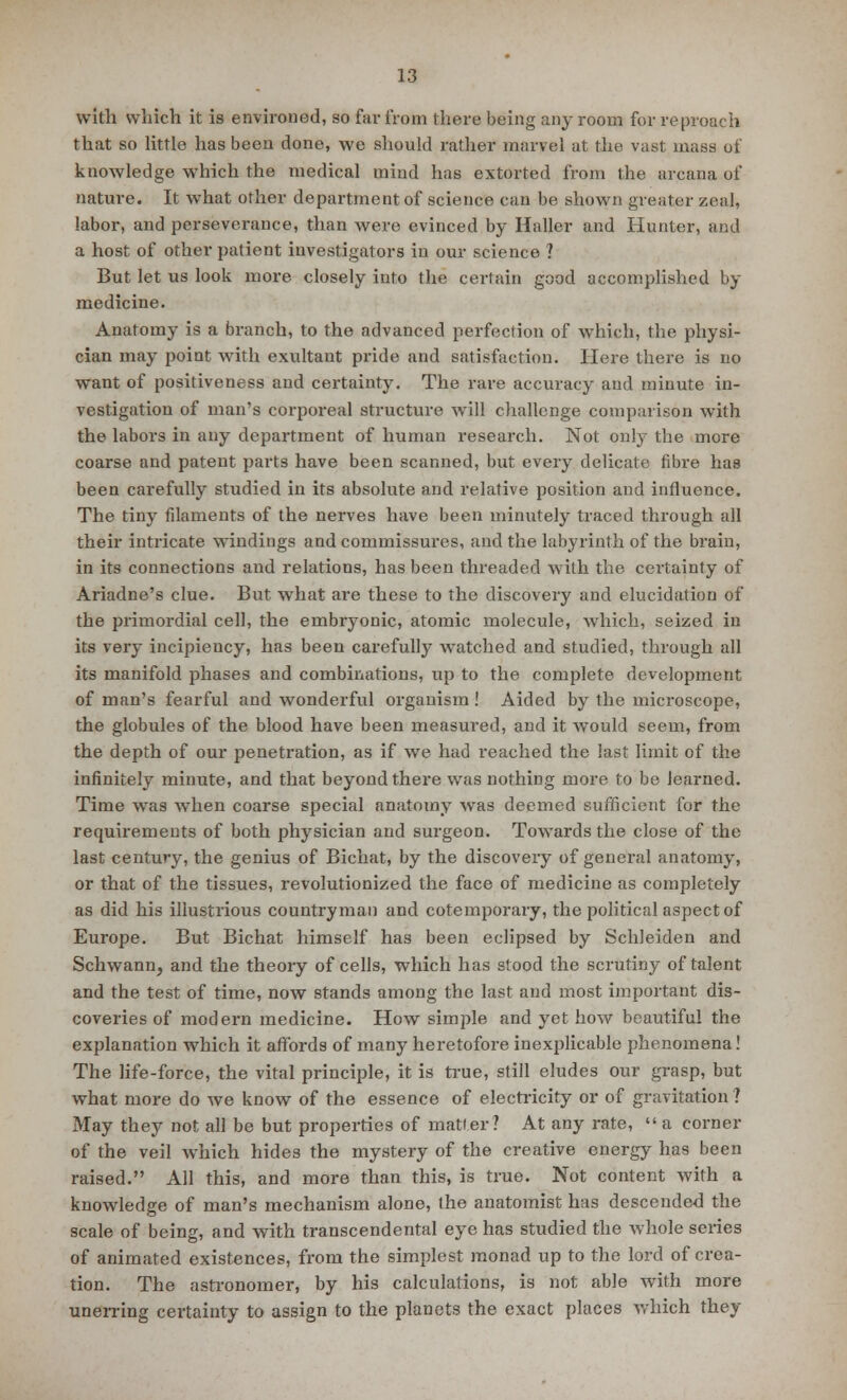 with which it is environed, so far from there being any room for reproach that so little has been done, we should rather marvel at the vast mass of knowledge which the medical mind has extorted from the arcana of nature. It what other department of science can be shown greater zeal, labor, and perseverance, than were evinced by Haller and Hunter, and a host of other patient investigators in our science ? But let us look more closely into the certain good accomplished by medicine. Anatomy is a branch, to the advanced perfection of which, the physi- cian may point with exultant pride and satisfaction. Here there is no want of positiveness and certainty. The rare accuracy and minute in- vestigation of man's corporeal structure will challenge comparison with the labors in any department of human research. Not only the more coarse and patent parts have been scanned, but every delicate fibre has been carefully studied in its absolute and relative position and influence. The tiny filaments of the nerves have been minutely traced through all their intricate windings and commissures, and the labyrinth of the brain, in its connections and relations, has been threaded with the certainty of Ariadne's clue. But what are these to the discovery and elucidation of the primordial cell, the embryonic, atomic molecule, which, seized in its very incipiency, has been carefully watched and studied, through all its manifold phases and combinations, up to the complete development of man's fearful and wonderful organism ! Aided by the microscope, the globules of the blood have been measured, and it would seem, from the depth of our penetration, as if we had i-eached the last limit of the infinitely minute, and that beyond there was nothing more to be learned. Time was when coarse special anatomy was deemed sufficient for the requirements of both physician and surgeon. Towards the close of the last century, the genius of Bichat, by the discovery of general anatomy, or that of the tissues, revolutionized the face of medicine as completely as did his illustrious countryman and cotemporary, the political aspect of Europe. But Bichat himself has been eclipsed by Schleiden and Schwann, and the theory of cells, which has stood the scrutiny of talent and the test of time, now stands among the last and most important dis- coveries of modern medicine. How simple and yet how beautiful the explanation which it affords of many heretofore inexplicable phenomena! The life-force, the vital principle, it is true, still eludes our grasp, but what more do we know of the essence of electricity or of gravitation ? May they not all be but properties of matler ? At any rate,  a corner of the veil which hides the mystery of the creative energy has been raised. All this, and more than this, is true. Not content with a knowledge of man's mechanism alone, the anatomist has descended the scale of being, and with transcendental eye has studied the whole series of animated existences, from the simplest monad up to the lord of crea- tion. The astronomer, by his calculations, is not able with more unerring certainty to assign to the planets the exact places which they