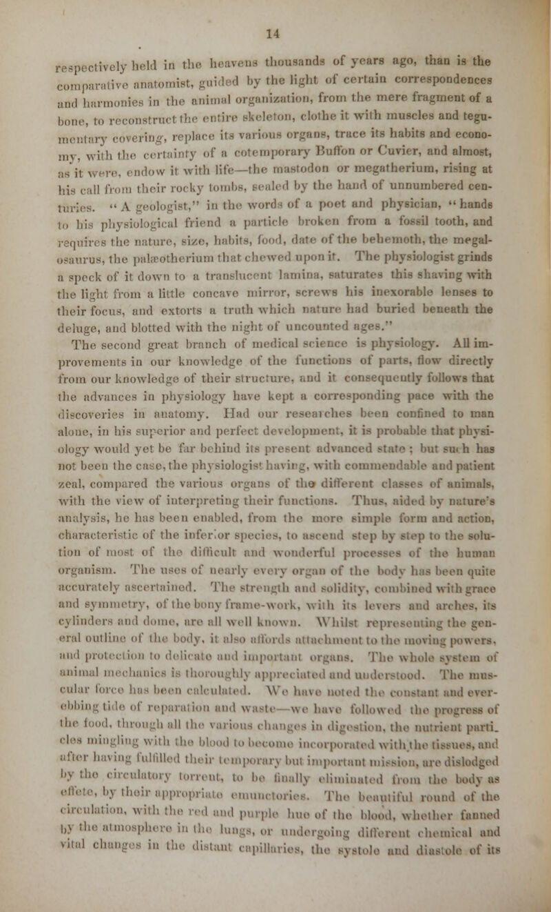 .-.lively held in the heavens thousands of yours ago, than is the comparative anatomist, guid i by the light of certain correspondences and harmonies in the BtoimaJ organisation, from the mere fragment of a bone, to reconstrucl the entire skeleton, clothe it with muscles and tegu- mentary covering, replace it- various organs, trace its habitt and econo- my, with the certainty of a cotetnporary Buffon or Cuvier, and almost, as it were, endow it with life—the mastodon or megatherium, rising at his call from their rof ky tombs, seali 'I by the hand of unnumbered cen- turies. A geologist, in the words of a poet and physician, hands ,,, ],;s ],;, i friend a particle broken from a fossil tooth, and requires the nature, si/.e, habits, fond, date of the beh. moth, the megal- osaurus, the paleedtherram that chewed opon it. The physiologist grinds a speck of it down to a transiucenl lamina, saturates this shaving with the lighl from a little concave mirror, screws his inexorable lenses to their focus, and extorts a truth which nature had buried beneath the deluge, and blotted with the night of uncounted ages. The second great branch of medical science is physiology. All im- provements io our knowledge of the functions of parts. How directly from our knowledge of their structure, and it consequently follows that the advances in physiology have kept a corresponding pace with the discoveries in anatomy. Had our r a confined to man alone, in his superior and perfect development, it is probable that physi- ology would yet be far behind its present advanced state : bat su< h has not been the case, the physiologist having, with commendable and patient zeal, compared the various organs of tho different . aninmls. with the view of interpreting their functions. Thus, aided by nature's analysis, he has been enabled, from the more simple form and action, characteristic of the inferior species, to ascend - p to the solu- tion of most of the difficult and wonderful pi man organism. The uses of nearly every organ of the body has been quite accurately ascertained. The strength and solidity, combined with grace and symmetry, of the bony frame-work, with its l.\ cylinders and dome, are all well known. Whilst representing the gen- eral outline of the body, it also affords attachment to the moving powers, and protection to delicate and important organs. The whole system of animal mechanics is thoroughly appreciated and understood. The mus- cular force has been calculated. We have noted the constant and i ebbingtide of reparation and waste we have followed the pregrei the food, through all the various changes in digestion, the nutrient parti. (des mingling with the blood to become incorporated with the tissues, and after having fulfilled their temporary but important nii.-sion. are dislodged llV tne circulatory torrent, to be finally eliminated from the body as effete, by their appropriate emunctoriee. The beautiful round of* the circulation, with the red and purple hue of the blood, whether farmed by the atmosphere in the lungs, or undergoing different chemical and >ital changes in the distant capillaries, the systole and diastole of its