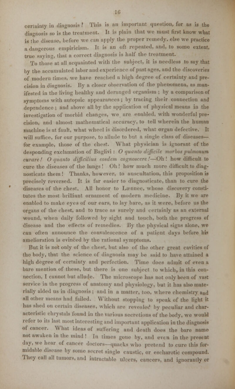 certainty in diagnosis •' This w ;in important question, for as is the diagnosis so is the treatment. Ii is plain that we must first know what is the disease, before we can apply the proper remedy, else we practice adangerous empiricism. Ii is an ofl repeated, and, to some extent, true saying, thai b correct diagnosis is half the treatment. To those at all acquainted with the subject, it is needless to say that by the accumulated labor and experience el , and the discoveries of modern times, we have rea< b< d d high degree of certainty and pre- cision in diagnosis. \'<\ a closer observation of the phenomena, as man- ifested in the living healthy and d< ism ; by a comparison of symptoms with autopsic appearances; by tracing their connection and dependence; and above all by the application of physical means in the investigation of morbid changes, we are enabled, with wonderful pre- cision, and almost mathematical tall wherein the human machine is at fault, what wheel ie disordered, what organ defective. It will suffice, for our purpose, to allude to but o single class of diseases— for example, those of the chest. What physician tnt of the desponding exclamation of Baglivi : O quanto d num. curare! O quanto rfijji cilia* iirhcult to cure the diseases of the lungs ! ( Mi ! how much more difficult to diag- nosticate them ! Thanks, however, to auscultation, this proposition is precisely reversed. It is far easier to di • . than to cure the diseases of the chest. All honor to Lsm tutes the most brilliant ornament of modern medicine. By ii we are enabled to make eyes of our ears, to lay bare. re us the organs of the chest, and to trace as surely and certain!} msl wound, when daily followed bj Bight and touch, both the pi disease and the effects of remedies. J«\ the physical Bigns alone, we can often announce the convalescence of a patient dl US amelioration is evinced by the rational Bymptoms. But it is not only of the chest, but also of the othi the body, that the Science of diagnosis may be -aid to have attained a high degree of certainty and perfection. Time does admit o( even a bare mention of these, bul there is one subject to which, in this con- nection, I cannot but allude. The microscope has not only been oi service in the pcogress of anatomy ami physiology, but it has ul-o mate- rially aided us in diagnosis; and in a matter, too. where chemistry and all other means had failed. Without stopping to speak of the light it has shed on certain diseases, which are revealed by peculiar and char- acteristic chrystals found in the various secretions of the body, we would refer to LtS last most Interesting and important application in the diagnosis of cancer. What ideas of suffering and death does the bare name not awaken in tin- mind ! In times gone by, and e\< n in the pi. day. we hear of cancer doctors quacks who pretend to cure this for- midable disease by some secret single caustic, or escharotic compound. They call all tumors, and intractable t and ignoranUyor