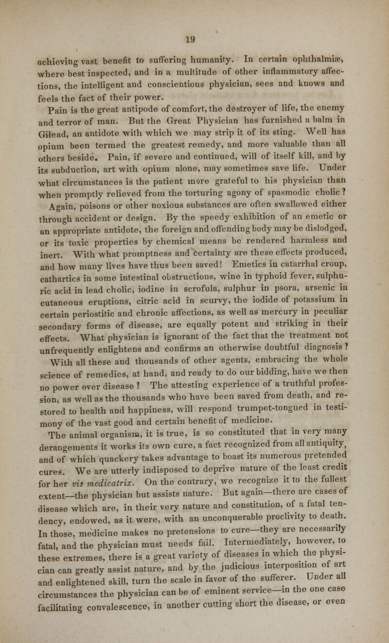 achieving vast benefit to suffering humanity. In certain ophthalmia?, where best inspected, and in a multitude of other inflammatory affec- tions, the intelligent and conscientious physician, sees and knows and feels the fact of their power. Pain is the great antipode of comfort, the destroyer of life, the enemy and terror of man. But the Great Physician has furnished a balm in Gilead, an antidote with which we may strip it of its sting. Well has opium been termed the greatest remedy, and more valuable than all others beside. Pain, if severe and continued, will of itself kill, and by its subduction, art with opium alone, may sometimes save life. Under what circumstances is the patient more grateful to his physician than when promptly relieved from the torturing agony of spasmodic cholic ? Again, poisons or other noxious substances are often swallowed either through accident or design. By the speedy exhibition of an emetic or an appropriate antidote, the foreign and offending body may be dislodged, or its toxic properties by chemical means be rendered harmless and inert. With what promptness and certainty are these effects produced, and how many lives have thus been saved! Emetics in catarrhal croup, cathartics in some intestinal obstructions, wine in typhoid fever, sulphu- ric acid in lead cholic, iodine in scrofula, sulphur in psora, arsenic in cutaneous eruptions, citric acid in scurvy, the iodide of potassium in certain periostitic and chronic affections, as well as mercury in peculiar secondary forms of disease, are equally potent and striking in their effects. What physician is ignorant of the fact that the treatment not unfrequently enlightens and confirms an otherwise doubtful diagnosis ? With all these and thousands of other agents, embracing the whole science of remedies, at hand, and ready to do our bidding, have we then no power over disease ? The attesting experience of a truthful profes- sion, as well as the thousands who have been saved from death, and re- stored to health and happiness, will respond trumpet-tongued in testi- mony of the vast good and certain benefit of medicine. The animal organism, it is true, is so constituted that in very many derangements it works its own cure, a fact recognized from all antiquity, and of which quackery takes advantage to boast its numerous pretended cures. We are utterly indisposed to deprive nature of the least credit for her vis medicatrix. On the contrary, we recognize it to the fullest extent—the physician but assists nature. But again—there are cases of disease which are, in their very nature and constitution, of a fatal ten- dency, endowed, as it were, with an unconquerable proclivity to death. In those, medicine makes no pretensions to cure-they are necessarily fatal, and the physician must needs fail. Intermediately, however, to these extremes, there is a great variety of diseases in which the physi- cian can greatly assist nature, and by the judicious interposition of art and enlightened skill, turn the scale in favor of the sufferer. Under all circumstances the physician can be of eminent service-in the one case facilitating convalescence, in another cutting short the disease, or even