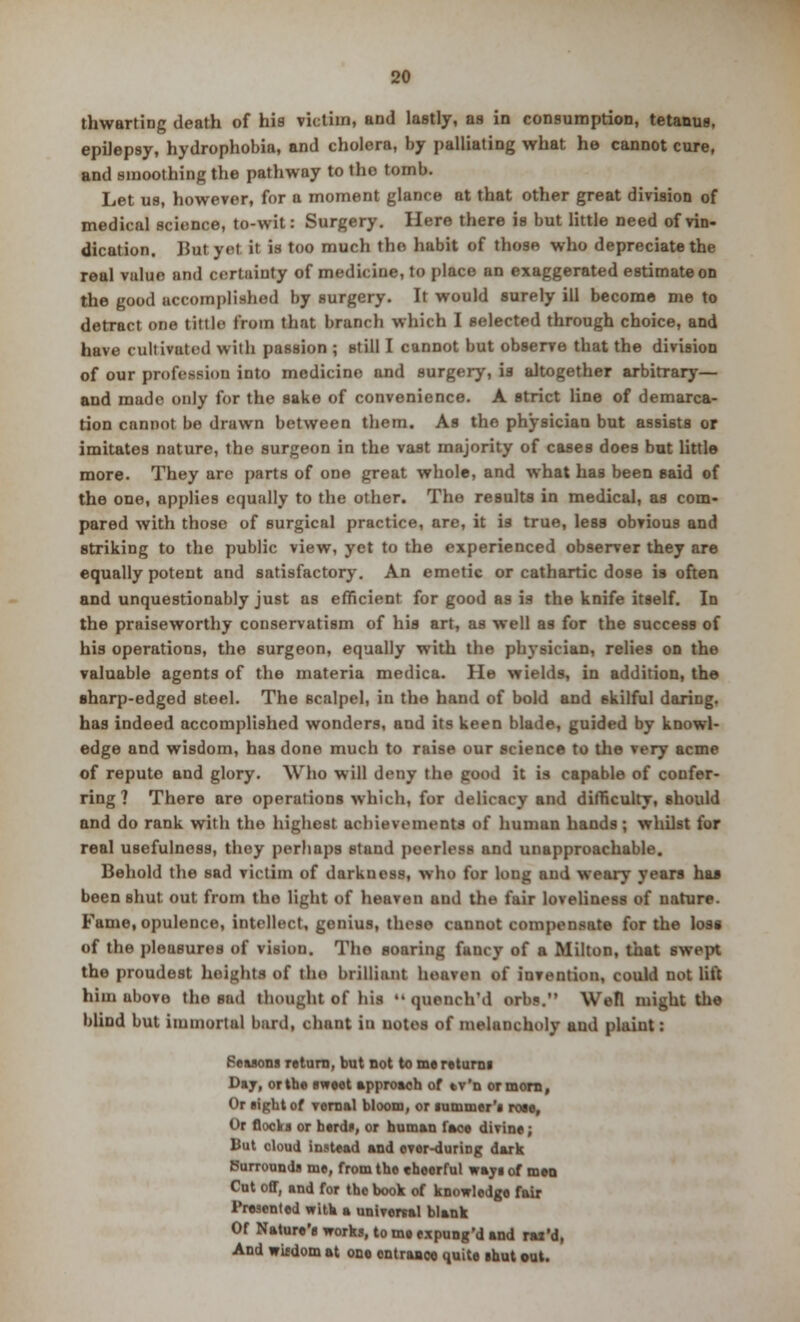 thwarting death of his victim, and lastly, as in consumption, tetanus, epilepsy, hydrophobia, and cholera, by palliating what he cannot cure, and smoothing the pathway to tho tomb. Let us, however, for a moment glance at that other great division of medical science, to-wit: Surgery. Here there is but little need of vin- dication. JJut yet it in too much tho habit of those who depreciate the real value and certainty of medicine, to place an exaggerated estimate on the good accomplished by surgery. It would surely ill become me to detract one tittle from that branch which I selected through choice, and have cultivated with passion ; still I cannot but observe that the division of our profession into medicine and surgery, is altogether arbitrary— and made only for the sake of convenience. A strict line of demarca- tion cannot be drawn between them. As the physician but assists or imitates nature, the surgeon in the vast majority of cases does but little more. They are parts of one great whole, and what has been said of the one, applies equally to the other. The results in medical, as com- pared with those of surgical practice, are, it is true, less obvious and striking to the public view, yet to the experienced observer they are equally potent and satisfactory. An emetic or cathartic dose is often and unquestionably just as efficient for good as is the knife itself. In the praiseworthy conservatism of his art, as well as for the success of his operations, the surgeon, equally with the physician, relies on the valuable agents of the materia medica. He wields, in addition, the sharp-edged steel. The Bcalpel, in the hand of bold and skilful daring, has indeed accomplished wonders, and its keen blade, guided by knowl- edge and wisdom, has done much to raise our science to the very acme of repute and glory. Who will deny the good it is capable of confer- ring ? There are operations which, for delicacy and difficulty, should and do rank with the highest achievements of human hands; whilst for real usefulness, they perhaps stand peerless and unapproachable. Behold the sad victim of darkness, who for long and weary years has been shut out from the light of heaven and the fair loveliness of nature. Fame, opulence, intellect, genius, these cannot compensate for the loss of the pleasures of vision. Tho soaring fancy of a Milton, that swept the proudest heights of the brilliant heaven of invention, could not lift him above the sad thought of nil  queneh'd orbs. Well might the blind but immortal hard, chant in notes of melancholy and plaint: Seasons return, but not to me returns Day, or the sweet approach of tv'n or morn, Or sight of vernal bloom, or summer's rose, Or flocks or herds, or human face divine; But cloud instead and ovor-during dark Surrounds me, from the cheerful ways of men Cut off, and for the book of knowledge fair Presented with a universal blank Of Nature's works, to me expung'd and rai'd, And witdom at one entrance quite shut out.