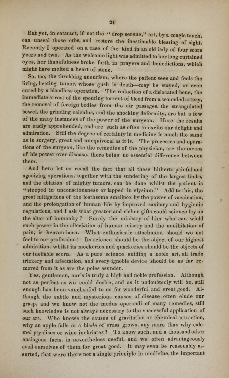 But yet, in cataract, if not the » drop serene, art, by a magic touch, can unseal those orbs, and restore the inestimable blessing of sight. Recently I operated on a case of the kind in an old lady of four score years and two. As the welcome light was admitted to her long curtained eyes, her thankfulness broke forth in prayers and benedictions, which might have melted a heart of stone. ^ So, too, the throbbing aneurism, where the patient sees and feels the living, beating tumor, whose gush is death—may be stayed, or even cured by a bloodless operation. The reduction of a dislocated bone, the immediate arrest of the spouting torrent of blood from a wounded artery, the removal of foreign bodies from the air passages, the strangulated bowel, the grinding calculus, and the shocking deformity, are but a few of the many instances of the power of the surgeon. Here the results are easily apprehended, and are such as often to excite our delight and admiration. Still the degree of certainty in medicine is much the same as in surgery, great and unequivocal as it is. The processes and opera- tions of the surgeon, like the remedies of the physician, are the means of his power over disease, there being no essential difference between them. And here let us recall the fact that all these hitherto painful and agonizing operations, together with the sundering of the largest limbs, and the ablation of mighty tumors, can be done whilst the patient is steeped in unconsciousness or lapped in elysium. Add to this, the great mitigations of the loathsome smallpox by the power of vaccination, and the prolongation of human life by improved sanitary and hygienic regulations, and I ask what greater and richer gifts could science lay on the altar of humanity ? Surely the ministry of him who can wield such power in the alleviation of human mispry and the annihilation of pain, is heaven-born. What enthusiastic attachment should we not feel to our profession ! Its science should be the object of our highest admiration, whilst its mockeries and quackeries should be the objects of our ineffable scorn. As a pure science guiding a noble art, all trade trickery and affectation, and every ignoble device should be as far re- moved from it as are the poles asunder. Yes, gentlemen, our's is truly a high and noble profession. Although not as perfect as we could desire, and as it undoubtedly will be, still enough has been vouchsafed to us for wonderful and great good. Al- though the subtle and mysterious causes of disease often elude our grasp, and we know not the modus operandi of many remedies, still such knowledge is not always necessary to the successful application of our art. Who knows the causes of gravitation or chemical attraction, why an apple falls or a blade of grass grows, any more than why calo- mel ptyalises or wine inebriates ? To know such, and a thousand other analogous facts, is nevertheless useful, and we often advantageously avail ourselves of them for great good. It may even be reasonably as- serted, that were there not a single principle in medicine, the important