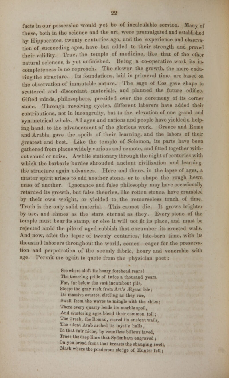 facts in OUT possession would yet be of incalculable service. Many of those, both in the science and the art, were promulgated and established |>y Hippocrates, twenty centuries ago, and tlie experience and observa- tion of succeeding ages, have but added to their strength and proved their validity. True, tin- temple of medicine, like that of the other natural sciences, La yel unfinished. Being s co-operative work its in. Bompletenees is no reproach- The slower the growth, the more endu- ring the structure< Its foundations, laid in primeval time, are, based on the observation of immutable nature. The sage of Cos gave shape to scattered and discordant material-, and planned the future edifice. (Jilted minds, philosophers, presided over the ceremony of its comer stono. Through revolving cycles, different laborers have added their contributions, not in incongruity, but t j the elevation of one grand and symmetrica) whole. All ages and nation- and people have yielded a help- ing hand, to the advancement of the glorious work. Qreece and Rome and Arabia, gave the spoils of their learning, and the labors of their greatest and best. Like the temple of Solomon, its parts have been gathered from places widely rarious and remote, and fitted together with- out sound or noise. Awhile stationary through the nighl of centuries with which the barbaric hordes shrouded ancient civilization and learning, the structure again advances. Here and there, in the lapse of ages, a master spirit arises to add another atone, or to shape the rough hewu mass of another, ignorance and false philosophy may have occasionally retarded its growth, but false theories, like have crumbled by their own weight, or yielded to the reinor.-t less touch of time. Truth is the only solid material. This cannot die. It grows brighter by Use, and shines as ihe stars, eternal as they. DO of the temple must bear its stamp, or else it will Dot lit its place, and must be rejected amid the pile of aged rubbish that encumbe' ed walls. And now, after the lapse of twenty centuries, late-born time, with its bhousan 1 laborers throughout the world, cor r for the preei tion and perpetration of the seemly fabric, hoary and venerable with uge. Permit me again to quote from the physician poet .- Bee wbcre ab.fi Iti hoary forehead I Tho towering prlda ol twioa a thoutand years. Far, far below tho va^t iueui Bleep) the «my root from Axt'i Ajoaa bis; Its in. m» olrelias; ai tbeyrlee, Bwoll (rem lbs waves to mingle with the *ki.»; There every OUBflJI lend.* III m utile spoil, Ami oiuttf nj io:'i* bleed their a unmon toil; Tho Greek, the R imaa, reared its at leal Ami. niched its my.-t e belli . Jn that tuii niohe, by eoantlesi bliiowi laved, the deep Ua«e thai Sydenham eatm On yon broad frjnt that brtastl tho changing swell, Wnrk wbero tho ponderous elo lgo of Hunter fell;