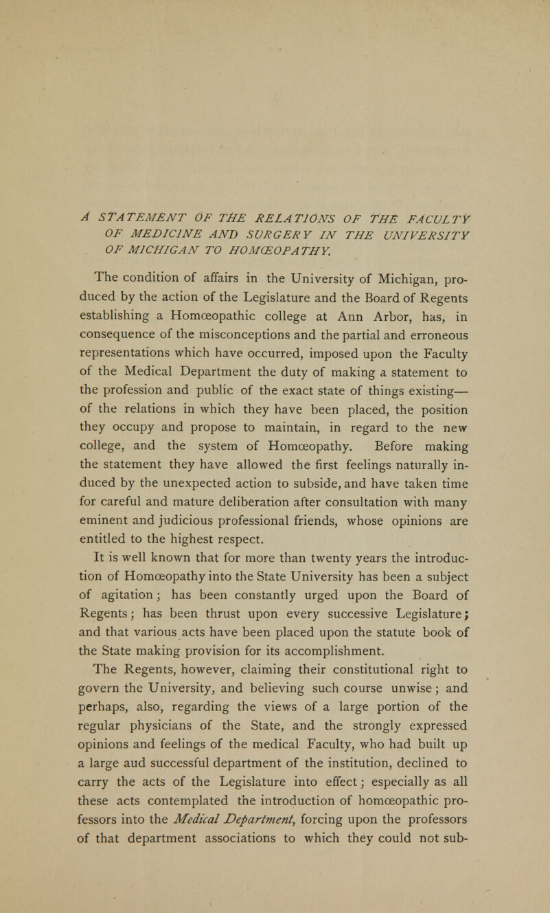 A STATEMENT OF THE RELATIONS OF THE FACULTY OF MED LCI NE AND SURGERY IN THE UNLVERSLTY OF M1CHLGAN TO HOMOEOPATHY. The condition of affairs in the University of Michigan, pro- duced by the action of the Legislature and the Board of Regents establishing a Homoeopathic college at Ann Arbor, has, in consequence of the misconceptions and the partial and erroneous representations which have occurred, imposed upon the Faculty of the Medical Department the duty of making a statement to the profession and public of the exact state of things existing— of the relations in which they have been placed, the position they occupy and propose to maintain, in regard to the new college, and the system of Homoeopathy. Before making the statement they have allowed the first feelings naturally in- duced by the unexpected action to subside, and have taken time for careful and mature deliberation after consultation with many eminent and judicious professional friends, whose opinions are entitled to the highest respect. It is well known that for more than twenty years the introduc- tion of Homoeopathy into the State University has been a subject of agitation; has been constantly urged upon the Board of Regents; has been thrust upon every successive Legislature; and that various acts have been placed upon the statute book of the State making provision for its accomplishment. The Regents, however, claiming their constitutional right to govern the University, and believing such course unwise; and perhaps, also, regarding the views of a large portion of the regular physicians of the State, and the strongly expressed opinions and feelings of the medical Faculty, who had built up a large aud successful department of the institution, declined to carry the acts of the Legislature into effect; especially as all these acts contemplated the introduction of homoeopathic pro- fessors into the Medical Department, forcing upon the professors of that department associations to which they could not sub-