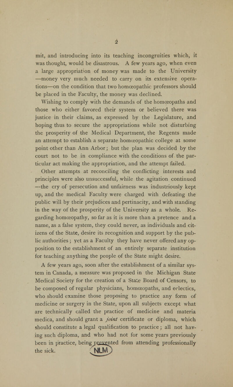 mit, and introducing into its teaching incongruities which, it was thought, would be disastrous. A few years ago, when even a large appropriation of money was made to the University —money very much needed to carry on its extensive opera- tions—on the condition that two homoeopathic professors should be placed in the Faculty, the money was declined. Wishing to comply with the demands of the homoeopaths and those who either favored their system or believed there was justice in their claims, as expressed by the Legislature, and hoping thus to secure the appropriations while not disturbing the prosperity of the Medical Department, the Regents made an attempt to establish a separate homoeopathic college at some point other than Ann Arbor; but the plan was decided by the court not to be in compliance with the conditions of the par- ticular act making the appropriation, and the attempt failed. Other attempts at reconciling the conflicting interests and principles were also unsuccessful, while the agitation continued —the cry of persecution and unfairness was industriously kept up, and the medical Faculty were charged with defeating the public will by their prejudices and pertinacity, and with standing in the way of the prosperity of the University as a whole. Re- garding homoeopathy, so far as it is more than a pretence and a name, as a false system, they could never, as individuals and cit- izens of the State, desire its recognition and support by the pub- lic authorities ; yet as a Faculty they have never offered any op- position to the establishment of an entirely separate institution for teaching anything the people of the State might desire. A few years ago, soon after the establishment of a similar sys- tem in Canada, a measure was proposed in the Michigan State Medical Society for the creation of a State Board of Censors, to be composed of regular physicians, homoeopaths, and eclectics, who should examine those proposing to practice any form of medicine or surgery in the State, upon all subjects except what are technically called the practice of medicine and materia medica, and should grant a joint certificate or diploma, which should constitute a legal qualification to practice; all not hav- ing such diploma, and who had not for some years previously been in practice, being^rx^ented from attending professionally the sick. ^NLM)