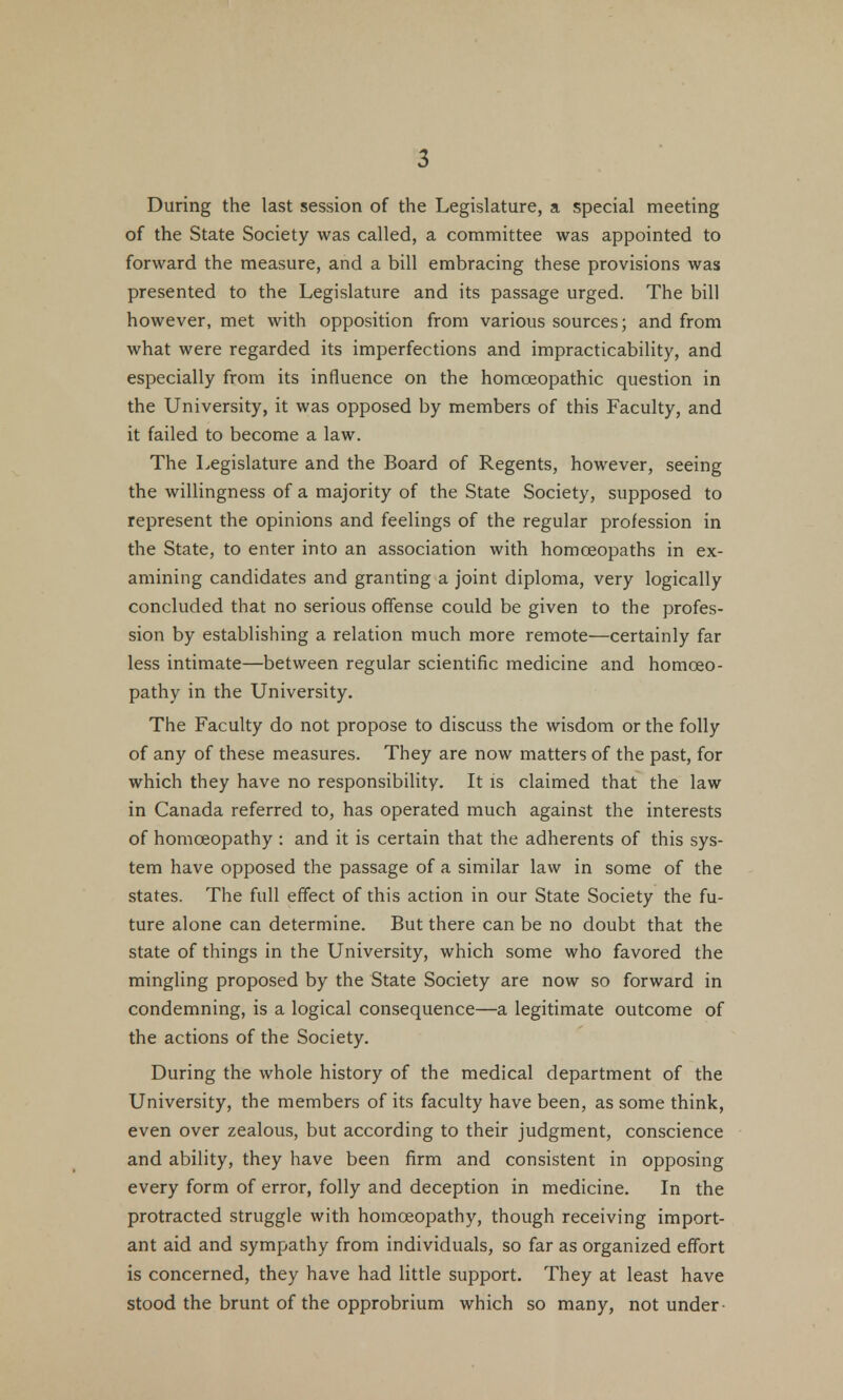 During the last session of the Legislature, a special meeting of the State Society was called, a committee was appointed to forward the measure, and a bill embracing these provisions was presented to the Legislature and its passage urged. The bill however, met with opposition from various sources; and from what were regarded its imperfections and impracticability, and especially from its influence on the homoeopathic question in the University, it was opposed by members of this Faculty, and it failed to become a law. The Legislature and the Board of Regents, however, seeing the willingness of a majority of the State Society, supposed to represent the opinions and feelings of the regular profession in the State, to enter into an association with homoeopaths in ex- amining candidates and granting a joint diploma, very logically concluded that no serious offense could be given to the profes- sion by establishing a relation much more remote—certainly far less intimate—between regular scientific medicine and homoeo- pathy in the University. The Faculty do not propose to discuss the wisdom or the folly of any of these measures. They are now matters of the past, for which they have no responsibility. It is claimed that the law in Canada referred to, has operated much against the interests of homoeopathy : and it is certain that the adherents of this sys- tem have opposed the passage of a similar law in some of the states. The full effect of this action in our State Society the fu- ture alone can determine. But there can be no doubt that the state of things in the University, which some who favored the mingling proposed by the State Society are now so forward in condemning, is a logical consequence—a legitimate outcome of the actions of the Society. During the whole history of the medical department of the University, the members of its faculty have been, as some think, even over zealous, but according to their judgment, conscience and ability, they have been firm and consistent in opposing every form of error, folly and deception in medicine. In the protracted struggle with homoeopathy, though receiving import- ant aid and sympathy from individuals, so far as organized effort is concerned, they have had little support. They at least have stood the brunt of the opprobrium which so many, not under