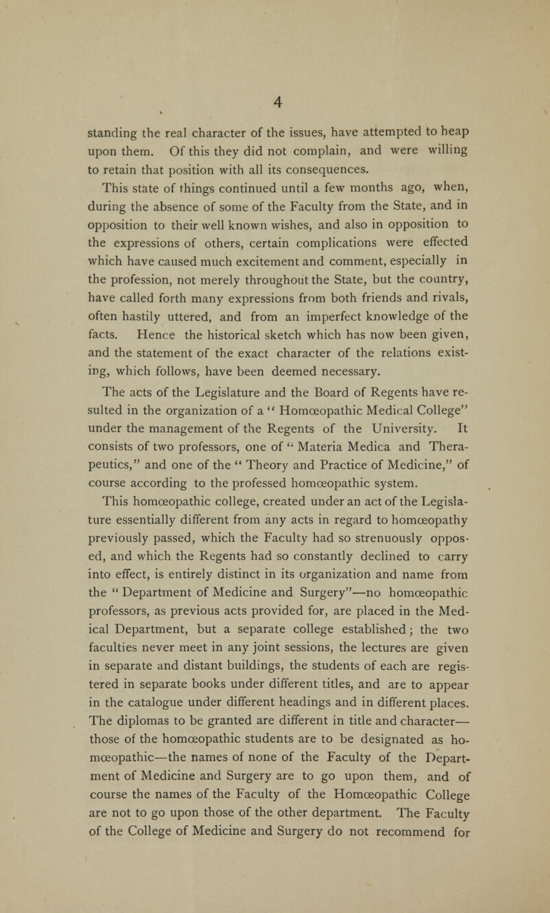 standing the real character of the issues, have attempted to heap upon them. Of this they did not complain, and were willing to retain that position with all its consequences. This state of things continued until a few months ago, when, during the absence of some of the Faculty from the State, and in opposition to their well known wishes, and also in opposition to the expressions of others, certain complications were effected which have caused much excitement and comment, especially in the profession, not merely throughout the State, but the country, have called forth many expressions from both friends and rivals, often hastily uttered, and from an imperfect knowledge of the facts. Hence the historical sketch which has now been given, and the statement of the exact character of the relations exist- ing, which follows, have been deemed necessary. The acts of the Legislature and the Board of Regents have re- sulted in the organization of a  Homoeopathic Medical College under the management of the Regents of the University. It consists of two professors, one of  Materia Medica and Thera- peutics, and one of the  Theory and Practice of Medicine, of course according to the professed homoeopathic system. This homoeopathic college, created under an act of the Legisla- ture essentially different from any acts in regard to homoeopathy previously passed, which the Faculty had so strenuously oppos- ed, and which the Regents had so constantly declined to carry into effect, is entirely distinct in its organization and name from the  Department of Medicine and Surgery—no homoeopathic professors, as previous acts provided for, are placed in the Med- ical Department, but a separate college established; the two faculties never meet in any joint sessions, the lectures are given in separate and distant buildings, the students of each are regis- tered in separate books under different titles, and are to appear in the catalogue under different headings and in different places. The diplomas to be granted are different in title and character— those of the homoeopathic students are to be designated as ho- moeopathic—the names of none of the Faculty of the Depart- ment of Medicine and Surgery are to go upon them, and of course the names of the Faculty of the Homoeopathic College are not to go upon those of the other department. The Faculty of the College of Medicine and Surgery do not recommend for