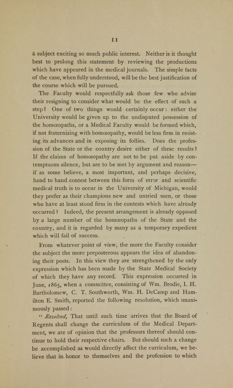 a subject exciting so much public interest. Neither is it thought best to prolong this statement by reviewing the productions which have appeared in the medical journals. The simple facts of the case, when fully understood, will be the best justification of the course which will be pursued. The Faculty would respectfully ask those few who advise their resigning to consider what would be the effect of such a step? One of two things would certainly occur : either the University would be given up to the undisputed possession of the homoeopaths, or a Medical Faculty would be formed which, if not fraternizing with homoeopathy, would be less firm in resist- ing its advances and in exposing its follies. Does the profes- sion of the State or the country desire either of these results 1 If the claims of homoeopathy are not to be put aside by con- temptuous silence, but are to be met by argument and reason— if as some believe, a most important, and perhaps decisive, hand to hand contest between this form of error and scientific medical truth is to occur in the University of Michigan, would they prefer as their champions new and untried men, or those who have at least stood firm in ihe contests which have already occurred? Indeed, the present arrangement is already opposed by a large number of the homoeopaths of the State and the country, and it is regarded by many as a temporary expedient which will fail of success. From whatever point of view, the more the Faculty consider the subject the more preposterous appears the idea of abandon- ing their posts. In this view they are strengthened by the only expression which has been made by the State Medical Society of which they have any record. This expression occurred in June, 1865, when a committee, consisting of Wm. Brodie, I. H. Bartholomew, C. T. Southworth, Wm. H. DeCamp and Ham- ilton E. Smith, reported the following resolution, which unani- mously passed:  Resolved, That until such time arrives that the Board of Regents shall change the curriculum of the Medical Depart- ment, we are of opinion that the professors thereof should con- tinue to hold their respective chairs. But should such a change be accomplished as would directly affect the curriculum, we be- lieve that in honor to themselves and the profession to which