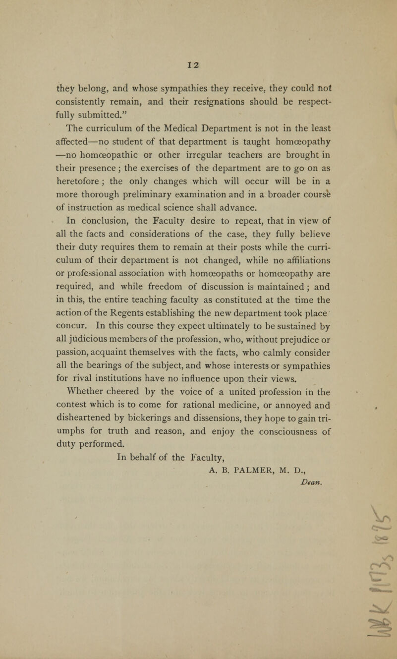 they belong, and whose sympathies they receive, they could not consistently remain, and their resignations should be respect- fully submitted. The curriculum of the Medical Department is not in the least affected—no student of that department is taught homoeopathy —no homoeopathic or other irregular teachers are brought in their presence; the exercises of the department are to go on as heretofore; the only changes which will occur will be in a more thorough preliminary examination and in a broader course of instruction as medical science shall advance. In conclusion, the Faculty desire to repeat, that in view of all the facts and considerations of the case, they fully believe their duty requires them to remain at their posts while the curri- culum of their department is not changed, while no affiliations or professional association with homoeopaths or homoeopathy are required, and while freedom of discussion is maintained; and in this, the entire teaching faculty as constituted at the time the action of the Regents establishing the new department took place concur. In this course they expect ultimately to be sustained by all judicious members of the profession, who, without prejudice or passion, acquaint themselves with the facts, who calmly consider all the bearings of the subject, and whose interests or sympathies for rival institutions have no influence upon their views. Whether cheered by the voice of a united profession in the contest which is to come for rational medicine, or annoyed and disheartened by bickerings and dissensions, they hope to gain tri- umphs for truth and reason, and enjoy the consciousness of duty performed. In behalf of the Faculty, A. B. PALMER, M. D., Dean.