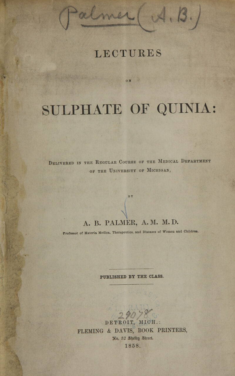 ^ ■ LECTURES SULPHATE OF QUINIA: Delivered in the Regular Course of the Medical Department of the University of Michigan, A. B. PALMER, A.M. M.D. Professor of Materia Medica, Therapeutios, and Diseases of Women and Children. PUBLISHED BY THE CLASS. 1 £ DETROIT, MICH.: FLEMING & DAVIS, BOOK PRINTERS, No. 52 Sfjriug Street. 1858.