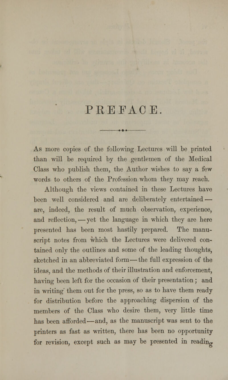 PREFACE. As more copies of the following Lectures will be printed than will be required by the gentlemen of the Medical Class who publish them, the Author wishes to say a few words to others of the Profession whom they may reach. Although the views contained in these Lectures have been well considered and are deliberately entertained — are, indeed, the result of much observation, experience, and reflection, — yet the language in which they are here presented has been most hastily prepared. The manu- script notes from which the Lectures were delivered con- tained only the outlines and some of the leading thoughts, sketched in an abbreviated form—the full expression of the ideas, and the methods of their illustration and enforcement, having been left for the occasion of their presentation; and in writing them out for the press, so as to have them ready for distribution before the approaching dispersion of the members of the Class who desire them, very little time has been afforded—and, as the manuscript was sent to the printers as fast as written, there has been no opportunity for revision, except such as may be presented in reading