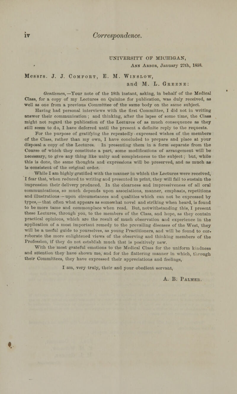 iv Correspondence. UNIVERSITY OF MICHIGAN, Ann Arbor, January 27th, 1858. Messrs. J. J. Comfort, E. M. Win slow, and M. L.Greene: Gentlemen, —Your note of the 18th instant, asking, in behalf of the Medical Class, for a copy of my Lectures on Quinine for publication, was duly received, as well as one from a previous Committee of the same body on the same subject. Having had personal interviews with the first Committee, I did not in writing answer their communication ; and thinking, after the lapse of some time, the Class might not regard the publication of the Lectures of as much consequence as they etill seem to do, I have deferred until the present a definite reply to the requests. For the purpose of gratifying the repeatedly-expressed wishes of the members of the Class, rather than my own, I have concluded to prepare and place at your disposal a copy of the Lectures. In presenting them in a form separate from the Course of which they constitute a part, some modifications of arrangement will be necessary, to give any thing like unity and completeness to tho subject; but, while this is done, the same thoughts and expressions will be preserved, and as much as Is consistent of the original order. While I am highly gratified with the manner in which the Lectures were received, I fear that, when reduced to writing and presented in print, they will fail to sustain the impression their delivery produced. In tho clearness and impressiveness of all oral communications, so much depends upon associations, manner, emphasis, repetitions and illustrations—upon circumstances and qualities which can not be expressed by types,— that often what appears as somewhat novel and striking when heard, is found to be more tame and commonplace when read. But, notwithstanding this, I present these Lectures, through you, to the members of the Class, and hope, as they contain practical opinions, which are the result of much observation and experience in the application of a most important remedy to the prevailing diseases of the West, they will be a useful guide to yourselves, as young Practitioners, and will be found to cor- roborate the more enlightened views of the observing and thinking members of the Profession, if they do not establish much that is positively new. With the most grateful emotions to tho Medical Class for the uniform kindness and attention they have shown me, and for the flattering manner in which, t .rough their Committees, they have expressed their appreciations and feelings, I am, very truly, their and your obedient servant, A. B. Palmek.