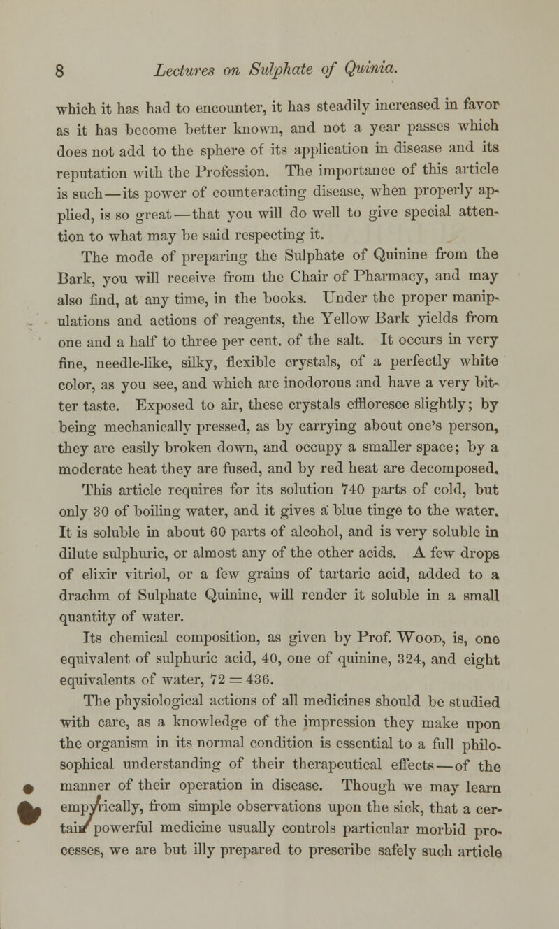 which it has had to encounter, it has steadily increased in favor as it has become better known, and not a year passes which does not add to the sphere of its application in disease and its reputation with the Profession. The importance of this article is such—its power of counteracting disease, when properly ap- plied, is so great—that you will do well to give special atten- tion to what may be said respecting it. The mode of preparing the Sulphate of Quinine from the Bark, you will receive from the Chair of Pharmacy, and may also find, at any time, in the books. Under the proper manip- ulations and actions of reagents, the Yellow Bark yields from one and a half to three per cent, of the salt. It occurs in very fine, needle-like, silky, flexible crystals, of a perfectly white color, as you see, and which are inodorous and have a very bit- ter taste. Exposed to air, these crystals effloresce slightly; by being mechanically pressed, as by carrying about one's person, they are easily broken down, and occupy a smaller space; by a moderate heat they are fused, and by red heat are decomposed. This article requires for its solution 740 parts of cold, but only 30 of boiling water, and it gives a blue tinge to the water. It is soluble in about 60 pai-ts of alcohol, and is very soluble in dilute sulphuric, or almost any of the other acids. A few drops of elixir vitriol, or a few grains of tartaric acid, added to a drachm of Sulphate Quinine, will render it soluble in a small quantity of water. Its chemical composition, as given by Prof. Wood, is, one equivalent of sulphuric acid, 40, one of quinine, 324, and eight equivalents of water, 12 = 436. The physiological actions of all medicines should be studied with care, as a knowledge of the impression they make upon the organism in its normal condition is essential to a full philo- sophical understanding of their therapeutical effects—of the manner of their operation in disease. Though we may learn empwically, from simple observations upon the sick, that a cer- tain powerful medicine usually controls particular morbid pro- cesses, we are but illy prepared to prescribe safely such article