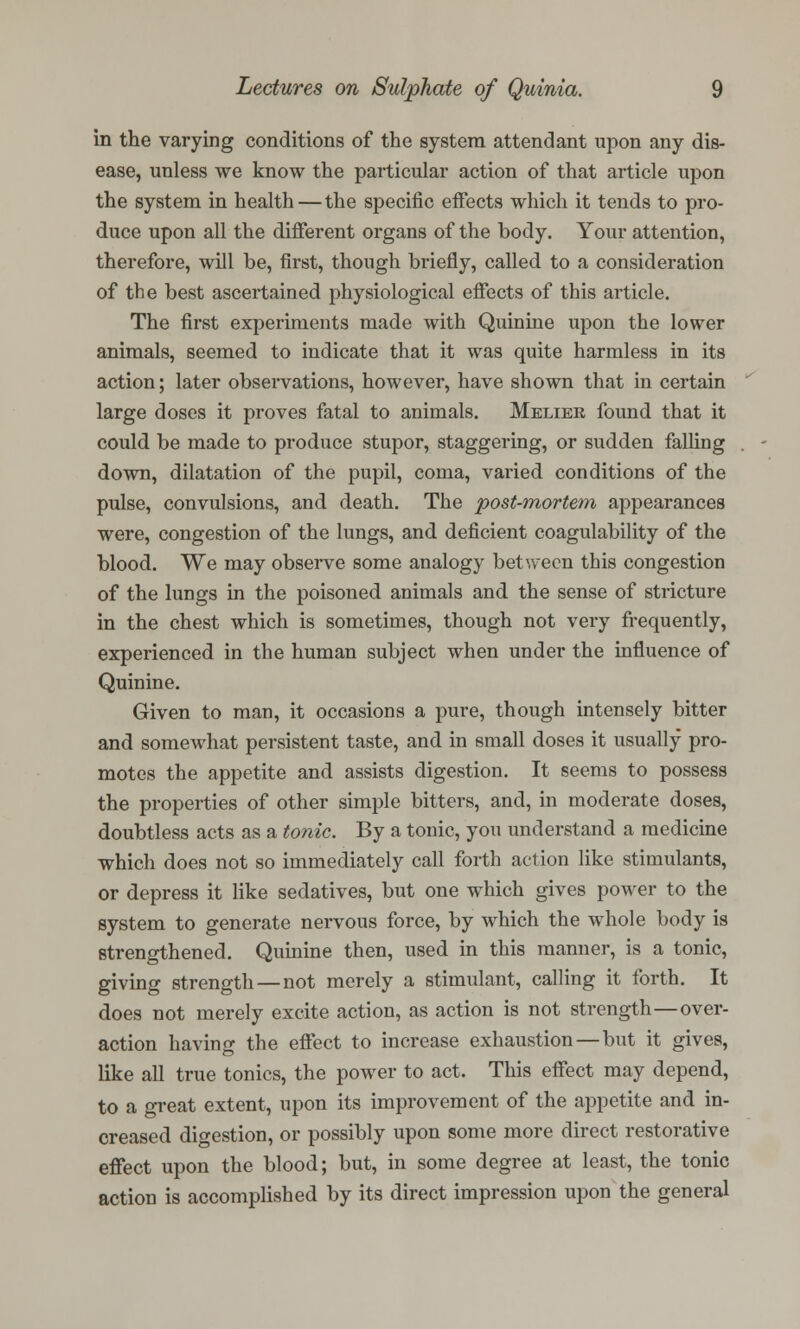 in the varying conditions of the system attendant upon any dis- ease, unless we know the particular action of that article upon the system in health — the specific effects which it tends to pro- duce upon all the different organs of the body. Your attention, therefore, will be, first, though briefly, called to a consideration of the best ascertained physiological effects of this article. The first experiments made with Quinine upon the lower animals, seemed to indicate that it was quite harmless in its action; later observations, however, have shown that in certain large doses it proves fatal to animals. Meliek found that it could be made to produce stupor, staggering, or sudden falling down, dilatation of the pupil, coma, varied conditions of the pulse, convulsions, and death. The post-mortem appearances were, congestion of the lungs, and deficient coagulability of the blood. We may observe some analogy between this congestion of the lungs in the poisoned animals and the sense of stricture in the chest which is sometimes, though not very frequently, experienced in the human subject when under the influence of Quinine. Given to man, it occasions a pure, though intensely bitter and somewhat persistent taste, and in small doses it usually pro- motes the appetite and assists digestion. It seems to possess the properties of other simple bitters, and, in moderate doses, doubtless acts as a tonic. By a tonic, you understand a medicine which does not so immediately call forth action like stimulants, or depress it like sedatives, but one which gives power to the system to generate nervous force, by which the whole body is strengthened. Quinine then, used in this manner, is a tonic, giving strength—not merely a stimulant, calling it forth. It does not merely excite action, as action is not strength—over- action having the effect to increase exhaustion—but it gives, like all true tonics, the power to act. This effect may depend, to a great extent, upon its improvement of the appetite and in- creased digestion, or possibly upon some more direct restorative effect upon the blood; but, in some degree at least, the tonic action is accomplished by its direct impression upon the general