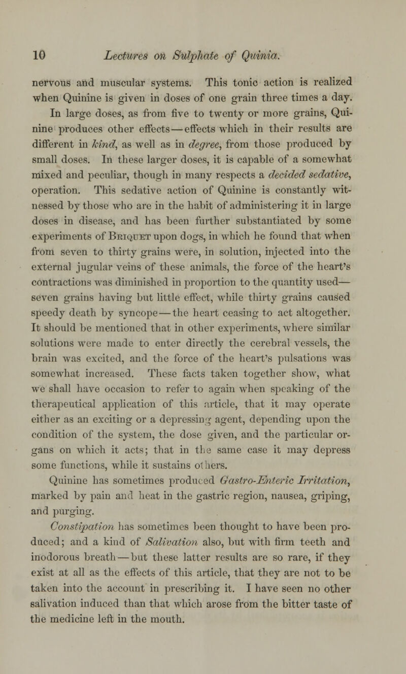 nervous and muscular systems. This tonic action is realized when Quinine is given in doses of one grain three times a day. In large doses, as from five to twenty or more grains, Qui- nine produces other effects—effects which in their results are different in kind, as well as in degree, from those produced by small doses. In these larger doses, it is capable of a somewhat mixed and peculiar, though in many respects a decided sedative, operation. This sedative action of Quinine is constantly wit- nessed by those who are in the habit of administering it in large doses in disease, and has been farther substantiated by some experiments of Briquet upon dogs, in which he found that when from seven to thirty grains were, in solution, injected into the external jugular veins of these animals, the force of the heart's contractions was diminished in proportion to the cjuantity used— seven grains having but little effect, while thirty grains caused speedy death by syncope—the heart ceasing to act altogether. It should be mentioned that in other experiments, where similar solutions were made to enter directly the cerebral vessels, the brain was excited, and the force of the heart's pulsations was somewhat increased. These facts taken together show, Avhat we shall have occasion to refer to again when speaking of the therapeutical application of this article, that it may operate either as an exciting or a depressing agent, depending upon the condition of the system, the dose given, and the particular or- gans on which it acts; that in the same case it may depress some functions, while it sustains ot hers. Quinine has sometimes produced Gastro-Enteric Irritation^ marked by pain and heat in the gastric region, nausea, griping, and purging. Constipation has sometimes been thought to have been pro- duced; and a kind of Salivation also, but with firm teeth and inodorous breath—but these latter results are so rare, if they exist at all as the effects of this article, that they are not to be taken into the account in prescribing it. I have seen no other salivation induced than that which arose from the bitter taste of the medicine left in the mouth.