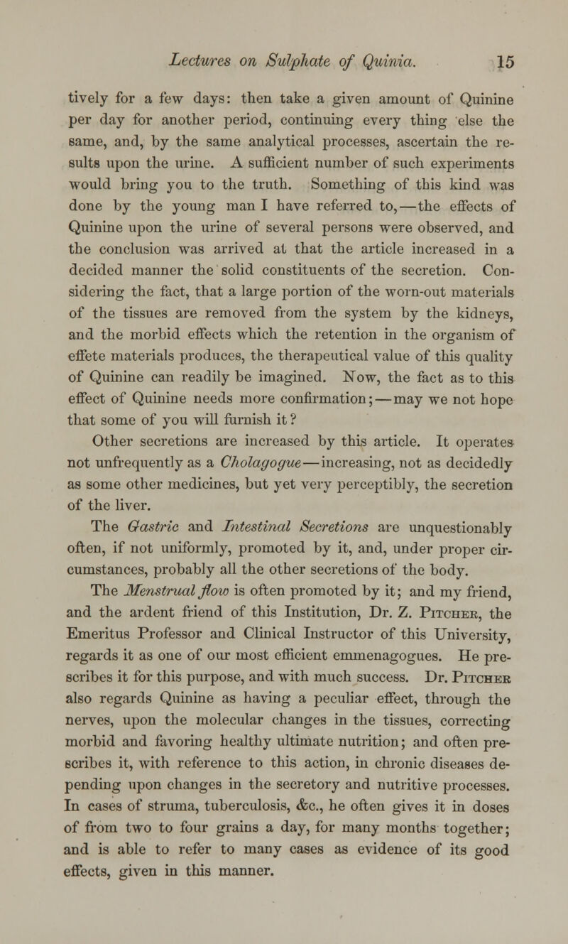 tively for a few days: then take a given amount of Quinine per day for another period, continuing every thing else the same, and, by the same analytical processes, ascertain the re- sults upon the urine. A sufficient number of such experiments would bring you to the truth. Something of this kind was done by the young man I have referred to,—the effects of Quinine upon the urine of several persons were observed, and the conclusion was arrived at that the article increased in a decided manner the solid constituents of the secretion. Con- sidering the fact, that a large portion of the worn-out materials of the tissues are removed from the system by the kidneys, and the morbid effects which the retention in the organism of effete materials produces, the therapeutical value of this quality of Quinine can readily be imagined. Now, the fact as to this effect of Quinine needs more confirmation;—may we not hope that some of you will furnish it ? Other secretions are increased by this article. It operates not unfrequently as a Cholagogue—increasing, not as decidedly as some other medicines, but yet very perceptibly, the secretion of the liver. The Gastric and Intestinal Secretions are unquestionably often, if not uniformly, promoted by it, and, under proper cir- cumstances, probably all the other secretions of the body. The Menstrual flow is often promoted by it; and my friend, and the ardent friend of this Institution, Dr. Z. Pitcher, the Emeritus Professor and Clinical Instructor of this University, regards it as one of our most efficient emmenagogues. He pre- scribes it for this purpose, and with much success. Dr. Pitcher also regards Quinine as having a peculiar effect, through the nerves, upon the molecular changes in the tissues, correcting morbid and favoring healthy ultimate nutrition; and often pre- scribes it, with reference to this action, in chronic diseases de- pending upon changes in the secretory and nutritive processes. In cases of struma, tuberculosis, &c, he often gives it in doses of from two to four grains a day, for many months together; and is able to refer to many cases as evidence of its good effects, given in this manner.