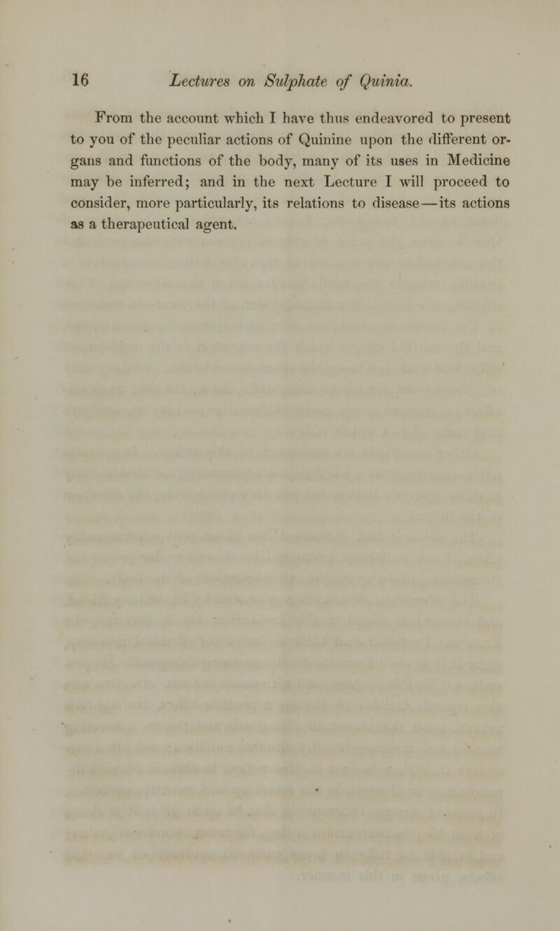 From the account which I have thus endeavored to present to you of the peculiar actions of Quinine upon the different or- gans and functions of the body, many of its uses in Medicine may be inferred; and in the next Lecture I will proceed to consider, more particularly, its relations to disease—its actions as a therapeutical agent.