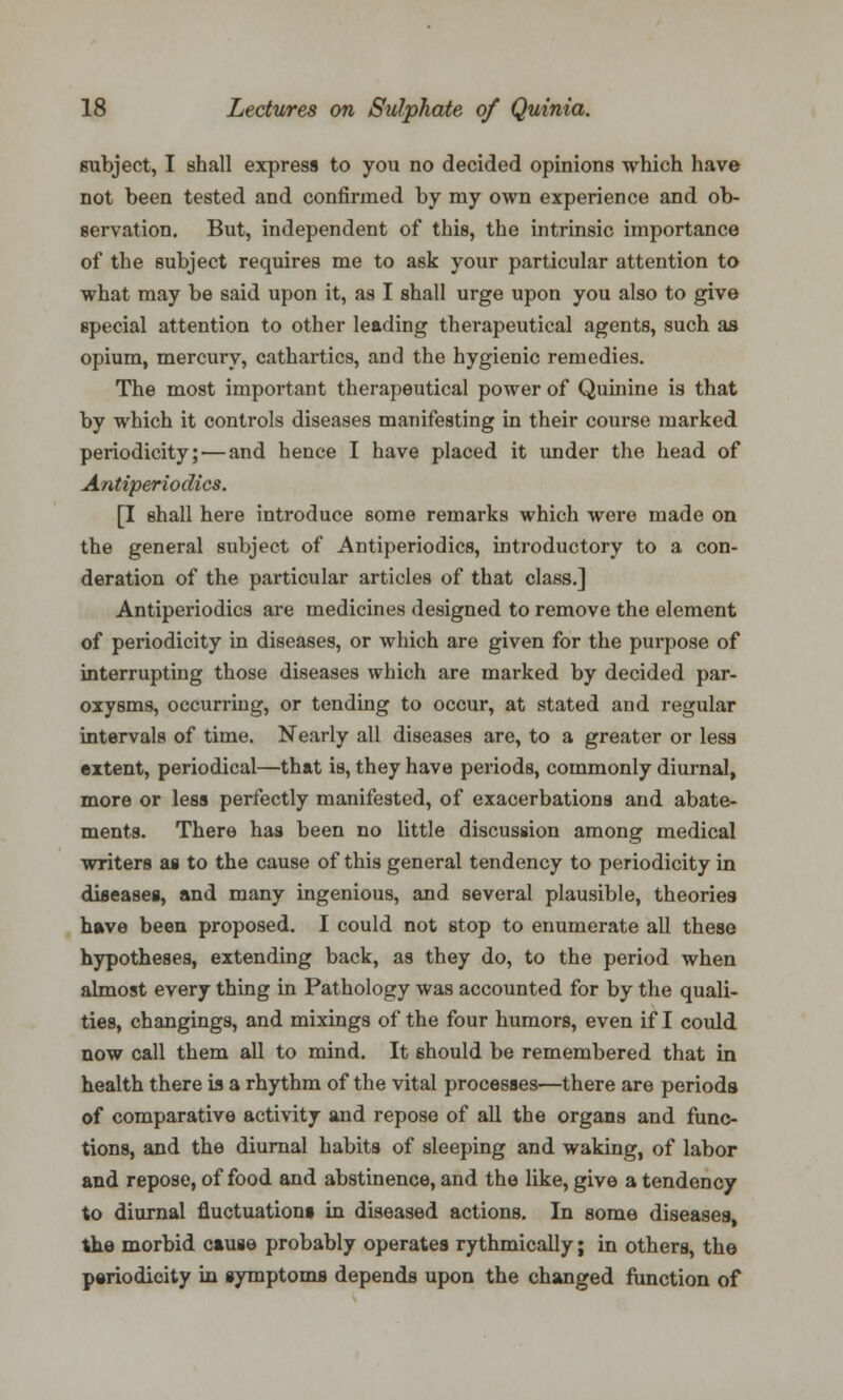 subject, I shall express to you no decided opinions which have not been tested and confirmed by my own experience and ob- servation. But, independent of this, the intrinsic importance of the subject requires me to ask your particular attention to what may be said upon it, as I shall urge upon you also to give special attention to other leading therapeutical agents, such as opium, mercury, cathartics, and the hygienic remedies. The most important therapeutical power of Quinine is that by which it controls diseases manifesting in their course marked periodicity; — and hence I have placed it under the head of Antiperiodics. [I shall here introduce some remarks which were made on the general subject of Antiperiodics, introductory to a con- deration of the particular articles of that class.] Antiperiodics are medicines designed to remove the element of periodicity in diseases, or which are given for the purpose of interrupting those diseases which are marked by decided par- oxysms, occurring, or tending to occur, at stated and regular intervals of time. Nearly all diseases are, to a greater or less extent, periodical—that is, they have periods, commonly diurnal, more or less perfectly manifested, of exacerbations and abate- ments. There has been no little discussion among medical writers as to the cause of this general tendency to periodicity in diseases, and many ingenious, and several plausible, theories have been proposed. I could not stop to enumerate all these hypotheses, extending back, as they do, to the period when almost every thing in Pathology was accounted for by the quali- ties, changings, and mixings of the four humors, even if I could now call them all to mind. It should be remembered that in health there is a rhythm of the vital processes—there are periods of comparative activity and repose of all the organs and func- tions, and the diurnal habits of sleeping and waking, of labor and repose, of food and abstinence, and the like, give a tendency to diurnal fluctuations in diseased actions. In some diseases, the morbid cause probably operates rythmically; in others, the periodicity in symptoms depends upon the changed function of
