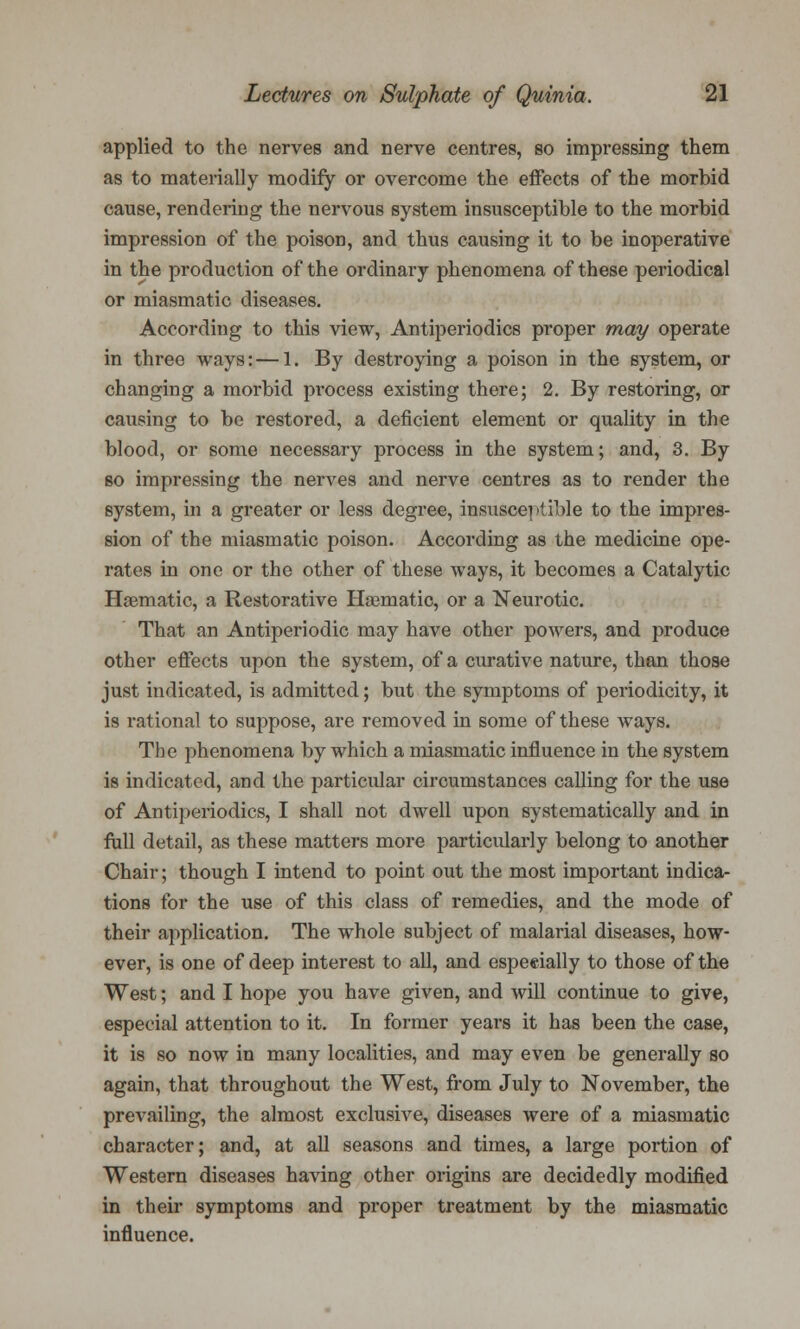 applied to the nerves and nerve centres, so impressing them as to materially modify or overcome the effects of the morbid cause, rendering the nervous system insusceptible to the morbid impression of the poison, and thus causing it to be inoperative in the production of the ordinary phenomena of these periodical or miasmatic diseases. According to this view, Antiperiodics proper may operate in three ways: — 1. By destroying a poison in the system, or changing a morbid process existing there; 2. By restoring, or causing to be restored, a deficient element or quality in the blood, or some necessary process in the system; and, 3. By so impressing the nerves and nerve centres as to render the system, in a greater or less degree, insusceptible to the impres- sion of the miasmatic poison. According as the medicine ope- rates in one or the other of these ways, it becomes a Catalytic Haematic, a Restorative Haematic, or a Neurotic. That an Antiperiodic may have other powers, and produce other effects upon the system, of a curative nature, than those just indicated, is admitted; but the symptoms of periodicity, it is rational to suppose, are removed in some of these ways. The phenomena by which a miasmatic influence in the system is indicated, and the particular circumstances calling for the use of Antiperiodics, I shall not dwell upon systematically and in full detail, as these matters more particularly belong to another Chair; though I intend to point out the most important indica- tions for the use of this class of remedies, and the mode of their application. The whole subject of malarial diseases, how- ever, is one of deep interest to all, and especially to those of the West; and I hope you have given, and will continue to give, especial attention to it. In former years it has been the case, it is so now in many localities, and may even be generally so again, that throughout the West, from July to November, the prevailing, the almost exclusive, diseases were of a miasmatic character; and, at all seasons and times, a large portion of Western diseases having other origins are decidedly modified in their symptoms and proper treatment by the miasmatic influence.