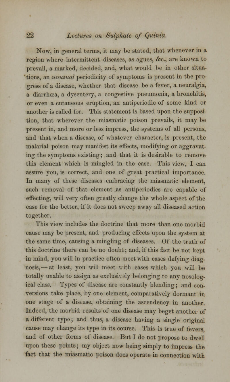 Now, in general terms, it may be stated, that whenever in a region where intermittent diseases, as agues, &c, are known to prevail, a marked, decided, and, what would be in other situa- ' tions, an unusual periodicity of symptoms is present in the pro- gress of a disease, whether that disease be a fever, a neuralgia, a diarrhoea, a dysentery, a congestive pneumonia, a bronchitis, or even a cutaneous eruption, an antiperiodic of some kind or another is called for. This statement is based upon the supposi- tion, that wherever the miasmatic poison prevails, it may be present in, and more or less impress, the systems of all persons, and that when a disease, of whatever character, is present, the malarial poison may manifest its effects, modifying or aggravat- ing the symptoms existing; and that it is desirable to remove this element which is mingled in the case. This view, I can assure you, is correct, and one of great practical importance. In many of these diseases embracing the miasmatic element, such removal of that element as antiperiodics are capable of effecting, will very often greatly change the whole aspect of the case for the better, if it does not sweep away all diseased action together. This view includes the doctrine that more than one morbid cause may be present, and producing effects upon the system at the same time, causing a mingling of diseases. Of the truth of this doctrine there can be no doubt; and, if this fact be not kept in mind, you will in practice often meet with cases defying diag- nosis,— at least, you will meet v. ith cases which you will be totally unable to assign as exclusiv Ay belonging to any nosolog- ical class. Types of disease are constantly blending; and con- versions take place, by one element, comparatively dormant in one stage of a disease, obtaining the ascendency in another. Indeed, the morbid results of one disease may beget another of a different type; and thus, a disease having a single original cause may change its type in its course. This is true of levers, and of other forms of disease. But I do not propose to dwell upon these points; my object now being simply to impress the fact that the miasmatic poison does operate in connection with