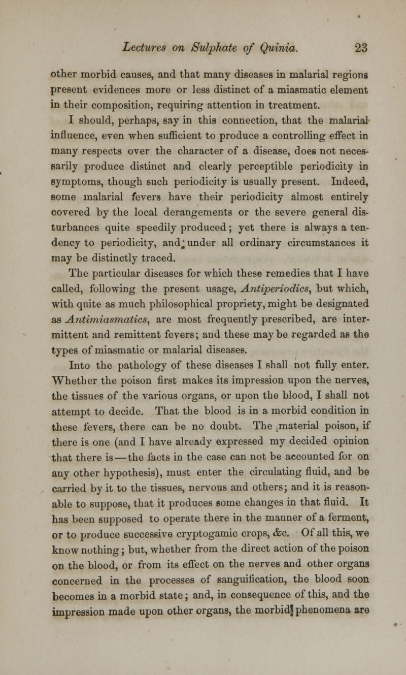 other morbid causes, and that many diseases in malarial regions present evidences more or less distinct of a miasmatic element in their composition, requiring attention in treatment. I should, perhaps, say in this connection, that the malarial influence, even when sufficient to produce a controlling effect in many respects over the character of a disease, does not neces- sarily produce distinct and clearly perceptible periodicity in symptoms, though such periodicity is usually present. Indeed, some malarial fevers have their periodicity almost entirely covered by the local derangements or the severe general dis- turbances quite speedily produced; yet there is always a ten- dency to periodicity, and^ under all ordinary circumstances it may be distinctly traced. The particular diseases for which these remedies that I have called, following the present usage, Antiperiodics, but which, with quite as much philosophical propriety, might be designated as Antimiasmatics, are most frequently prescribed, are inter- mittent and remittent fevers; and these may be regarded as the types of miasmatic or malarial diseases. Into the pathology of these diseases I shall not fully enter. Whether the poison first makes its impression upon the nerves, the tissues of the various organs, or upon the blood, I shall not attempt to decide. That the blood is in a morbid condition in these fevers, there can be no doubt. The .material poison, if there is one (and I have already expressed my decided opinion that there is—the facts in the case can not be accounted for on any other hypothesis), must enter the circulating fluid, and be carried by it to the tissues, nervous and others; and it is reason- able to suppose, that it produces some changes in that fluid. It has been supposed to operate there in the manner of a ferment, or to produce successive cryptogamic crops, &g. Of all this, we know nothing; but, whether from the direct action of the poison on the blood, or from its effect on the nerves and other organs concerned in the processes of sanguification, the blood soon becomes in a morbid state; and, in consequence of this, and the impression made upon other organs, the morbid| phenomena are
