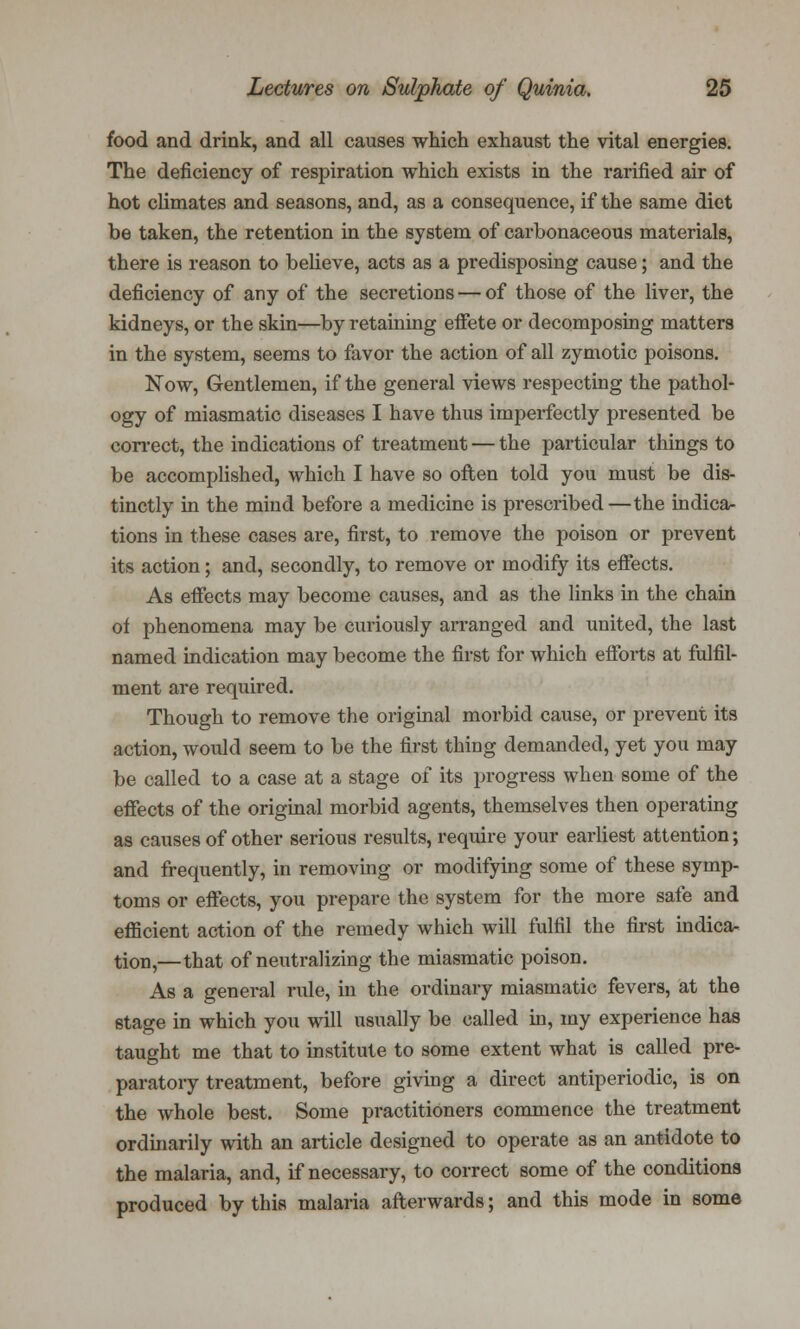 food and drink, and all causes which exhaust the vital energies. The deficiency of respiration which exists in the rarified air of hot climates and seasons, and, as a consequence, if the same diet be taken, the retention in the system of carbonaceous materials, there is reason to believe, acts as a predisposing cause; and the deficiency of any of the secretions — of those of the liver, the kidneys, or the skin—by retaining effete or decomposing matters in the system, seems to favor the action of all zymotic poisons. Now, Gentlemen, if the general views respecting the pathol- ogy of miasmatic diseases I have thus imperfectly presented be correct, the indications of treatment — the particular things to be accomplished, which I have so often told you must be dis- tinctly in the mind before a medicine is prescribed—the indica- tions in these cases are, first, to remove the poison or prevent its action; and, secondly, to remove or modify its effects. As effects may become causes, and as the links in the chain of phenomena may be curiously arranged and united, the last named indication may become the first for which efforts at fulfil- ment are required. Though to remove the original morbid cause, or prevent its action, would seem to be the first thing demanded, yet you may be called to a case at a stage of its progress when some of the effects of the original morbid agents, themselves then operating as causes of other serious results, require your earliest attention; and frequently, in removing or modifying some of these symp- toms or effects, you prepare the system for the more safe and efficient action of the remedy which will fulfil the first indica- tion,—that of neutralizing the miasmatic poison. As a general rule, in the ordinary miasmatic fevers, at the stage in which you will usually be called in, my experience has taught me that to institute to some extent what is called pre- paratory treatment, before giving a direct antiperiodic, is on the whole best. Some practitioners commence the treatment ordinarily with an article designed to operate as an antidote to the malaria, and, if necessary, to correct some of the conditions produced by this malaria afterwards; and this mode in some