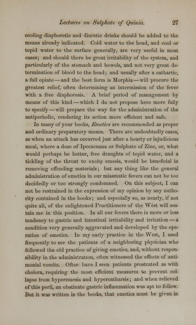 cooling diaphoretic and diuretic drinks should be added to the means already indicated. Cold water to the head, and cool or tepid water to the surface generally, are very useful in most cases; and should there be great irritability of the system, and particularly of the stomach and bowels, and not very great de- termination of blood to the head; and usually after a cathartic, a full opiate — and the best form is Morphia—will procure the greatest relief, often determining an intermission of the fever with a free diaphoresis. A brief period of management by means of this kind—which I do not propose here more fully to specify—will prepare the way for the administration of the antiperiodic, rendering its action more efficient and safe. In many of your books, Emetics are recommended as proper aud ordinary preparatory means. There are undoubtedly cases, as when an attack has occurred just after a hearty or injudicious meal, where a dose of Ipecacuana or Sulphate of Zinc, or, what would perhaps be better, free draughts of tepid water, and a tickling of the throat to excite emesis, would be beneficial in removing offending materials; but any thing like the general administration of emetics in our miasmatic fevers can not be too decidedly or too strongly condemned. On this subject, I can not be restrained in the expression of my opinion by any autho- rity contained in the books; and especially so, as nearly, if not quite all, of the enlightened Practitioners of the West will sus- tain me in this position. In all our fevers there is more or less tendency to gastric and intestinal irritability and irritation — a condition very generally aggravated and developed by the ope- ration of emetics. In my early practice in the West, I used frequently to see the patients of a neighboring physician who followed the old practice of giving emetics, and, without respon- sibility in the administration, often witnessed the effects of anti- monial vomits. Often have I seen patients prostrated as with cholera, requiring the most efficient measures to prevent col- lapse from hyperemesis and hypercatharsis; and when relieved of this peril, an obstinate gastric inflammation was apt to follow. But it was written in the books, that emetics must be given in