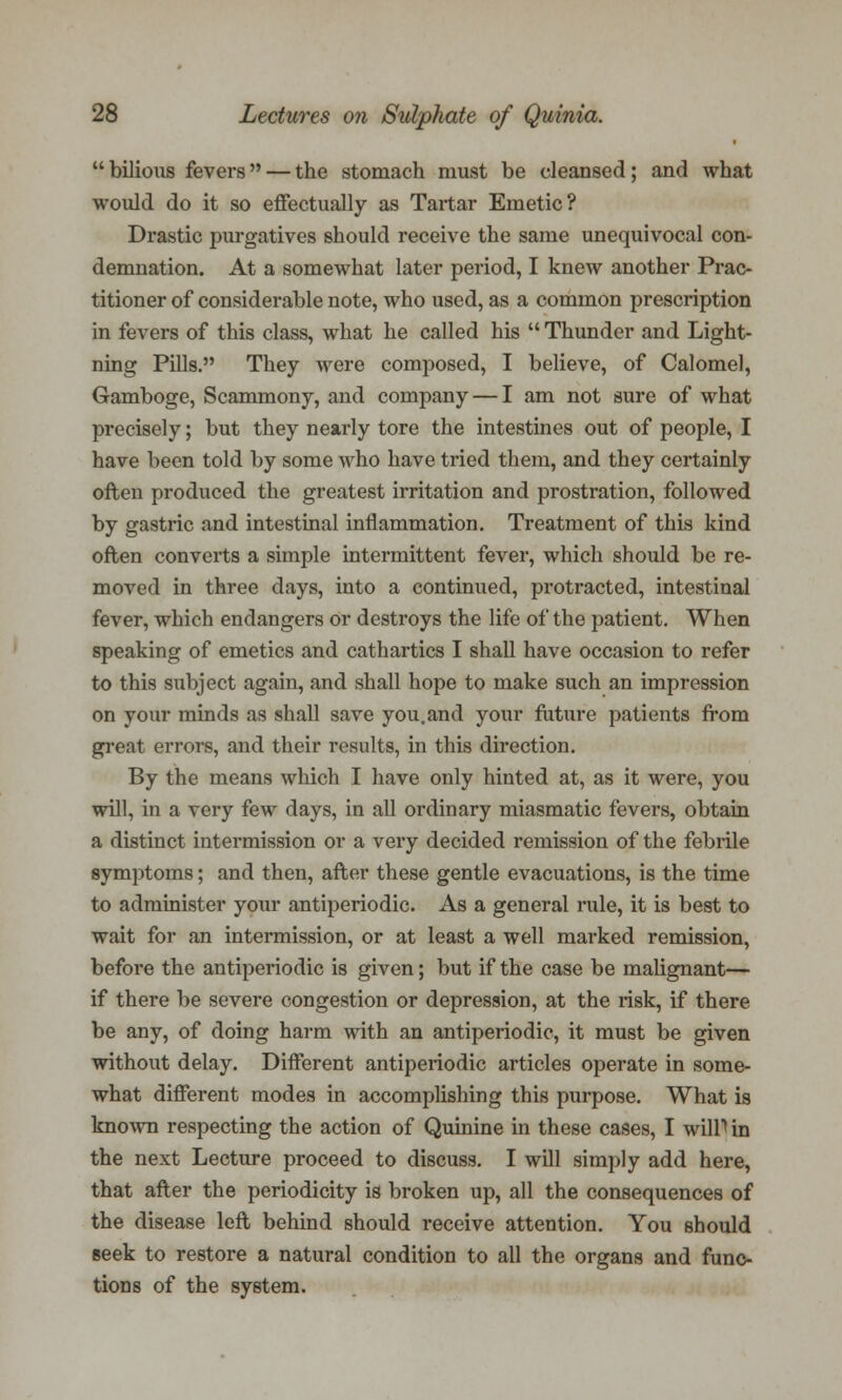 bilious fevers — the stomach must be cleansed; and what would do it so effectually as Tartar Emetic? Drastic purgatives should receive the same unequivocal con- demnation. At a somewhat later period, I knew another Prac- titioner of considerable note, who used, as a common prescription in fevers of this class, what he called his  Thunder and Light- ning Pills. They were composed, I believe, of Calomel, Gamboge, Scammony, and company — I am not sure of what precisely; but they nearly tore the intestines out of people, I have been told by some who have tried them, and they certainly often produced the greatest irritation and prostration, followed by gastric and intestinal inflammation. Treatment of this kind often converts a simple intermittent fever, which should be re- moved in three days, into a continued, protracted, intestinal fever, which endangers or destroys the life of the patient. When speaking of emetics and cathartics I shall have occasion to refer to this subject again, and shall hope to make such an impression on your minds as shall save you.and your future patients from great errors, and their results, in this direction. By the means which I have only hinted at, as it were, you will, in a very few days, in all ordinary miasmatic fevers, obtain a distinct intermission or a very decided remission of the febrile symptoms; and then, after these gentle evacuations, is the time to administer your antiperiodic. As a general rule, it is best to wait for an intermission, or at least a well marked remission, before the antiperiodic is given; but if the case be malignant— if there be severe congestion or depression, at the risk, if there be any, of doing harm with an antiperiodic, it must be given without delay. Different antiperiodic articles operate in some- what different modes in accomplishing this purpose. What is known respecting the action of Quinine in these cases, I wilP in the next Lecture proceed to discuss. I will simply add here, that after the periodicity is broken up, all the consequences of the disease left behind should receive attention. You should seek to restore a natural condition to all the organs and func- tions of the system.