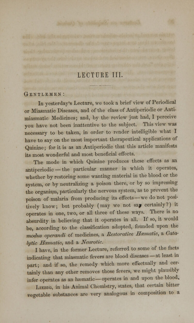 LECTURE III. Gentlemen : In yesterday's Lecture, we took a brief view of Periodical or Miasmatic Diseases, and of the class of Antiperiodic or Anti- miasmatic Medicines; and, by the review just had, I perceive you have not been inattentive to the subject. This view was necessary to be taken, in order to render intelligible what I have to say on the most important therapeutical applications of Quinine; for it is as an Antiperiodic that this article manifests its most wonderful and most beneficial effects. The mode in which Quinine produces these effects as an antiperiodic — the particular manner in which it operates, whether by restoring some wanting material in the blood or the system, or by neutralizing a poison there, or by so impressing the organism, particularly the nervous system, as to prevent the poison of malaria from producing its effects—we do not posi- tively know; but probably (may we not say certainly?) it operates in one, two, or all three of these ways. There is no absurdity in believing that it operates in all. If so, it would be, according to the classification adopted, founded upon the modus operandi of medicines, a Restorative Hematic, a Cata- lytic Haematic, and a Neurotic. I have, in the former Lecture, referred to some of the facts indicating that miasmatic fevers are blood diseases —at least in part; and if so, the remedy which more effectually and cer- tainly than any other removes those fevers, we might plausibly infer'operates as an haematic—operates in and upon the blood. Liebig, in his Animal Chemistry, states, that certain bitter vegetable substances are very analogous in composition to a