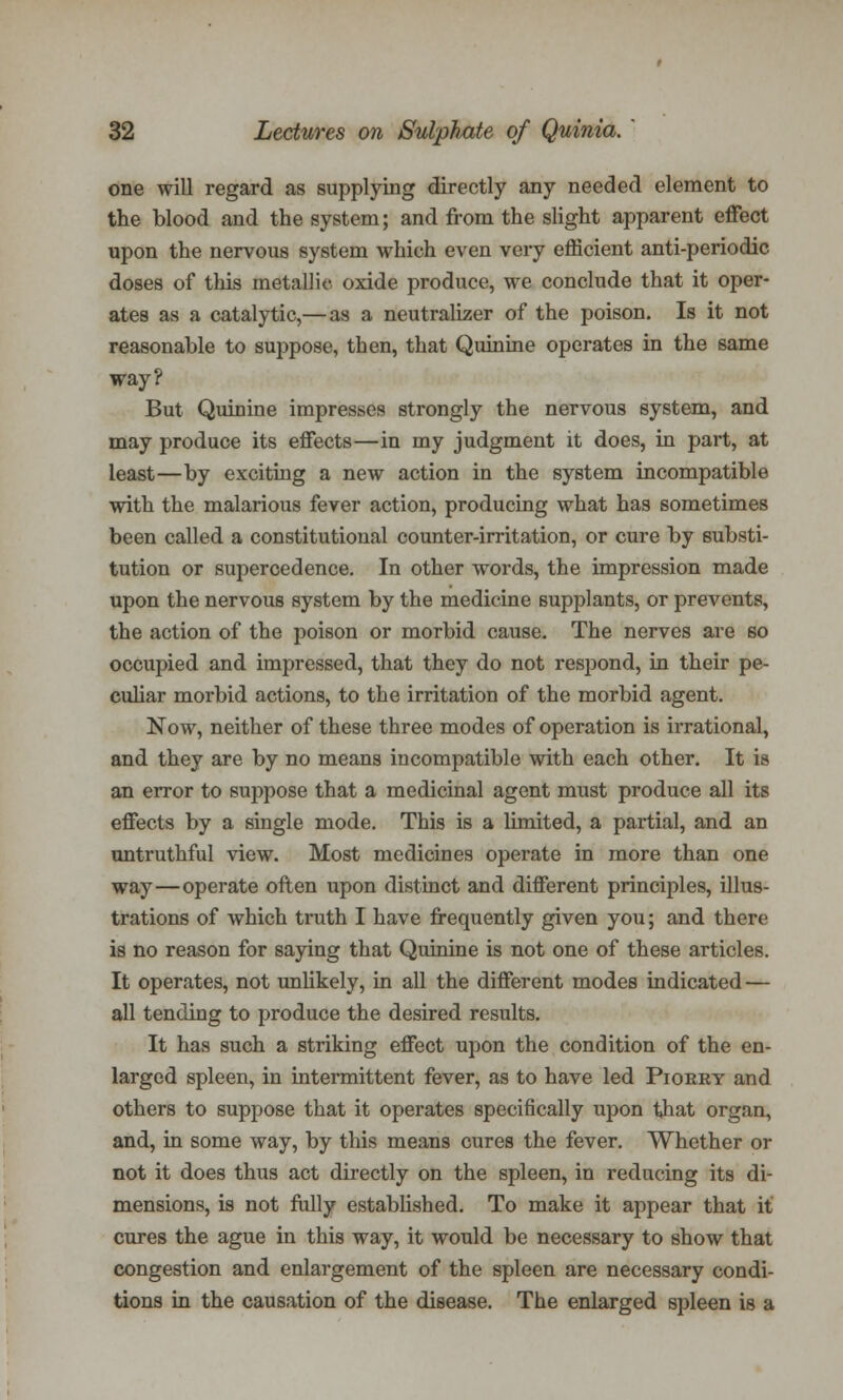 one will regard as supplying directly any needed element to the blood and the system; and from the slight apparent effect upon the nervous system which even very efficient anti-periodic doses of this metallic oxide produce, we conclude that it oper- ates as a catalytic,—as a neutralizer of the poison. Is it not reasonable to suppose, then, that Quinine operates in the same way? But Quinine impresses strongly the nervous system, and may produce its effects—in my judgment it does, in part, at least—by exciting a new action in the system incompatible with the malarious fever action, producing what has sometimes been called a constitutional counter-irritation, or cure by substi- tution or supercedence. In other words, the impression made upon the nervous system by the medicine supplants, or prevents, the action of the poison or morbid cause. The nerves are so occupied and impressed, that they do not respond, in their pe- culiar morbid actions, to the irritation of the morbid agent. Now, neither of these three modes of operation is irrational, and they are by no means incompatible with each other. It is an error to suppose that a medicinal agent must produce all its effects by a single mode. This is a limited, a partial, and an untruthful view. Most medicines operate in more than one way—operate often upon distinct and different principles, illus- trations of which truth I have frequently given you; and there is no reason for saying that Quinine is not one of these articles. It operates, not unlikely, in all the different modes indicated — all tending to produce the desired results. It has such a striking effect upon the condition of the en- larged spleen, in intermittent fever, as to have led Piorky and others to suppose that it operates specifically upon that organ, and, in some way, by this means cures the fever. Whether or not it does thus act directly on the spleen, in reducing its di- mensions, is not fully established. To make it appear that it cures the ague in this way, it would be necessary to show that congestion and enlargement of the spleen are necessary condi- tions in the causation of the disease. The enlarged spleen is a