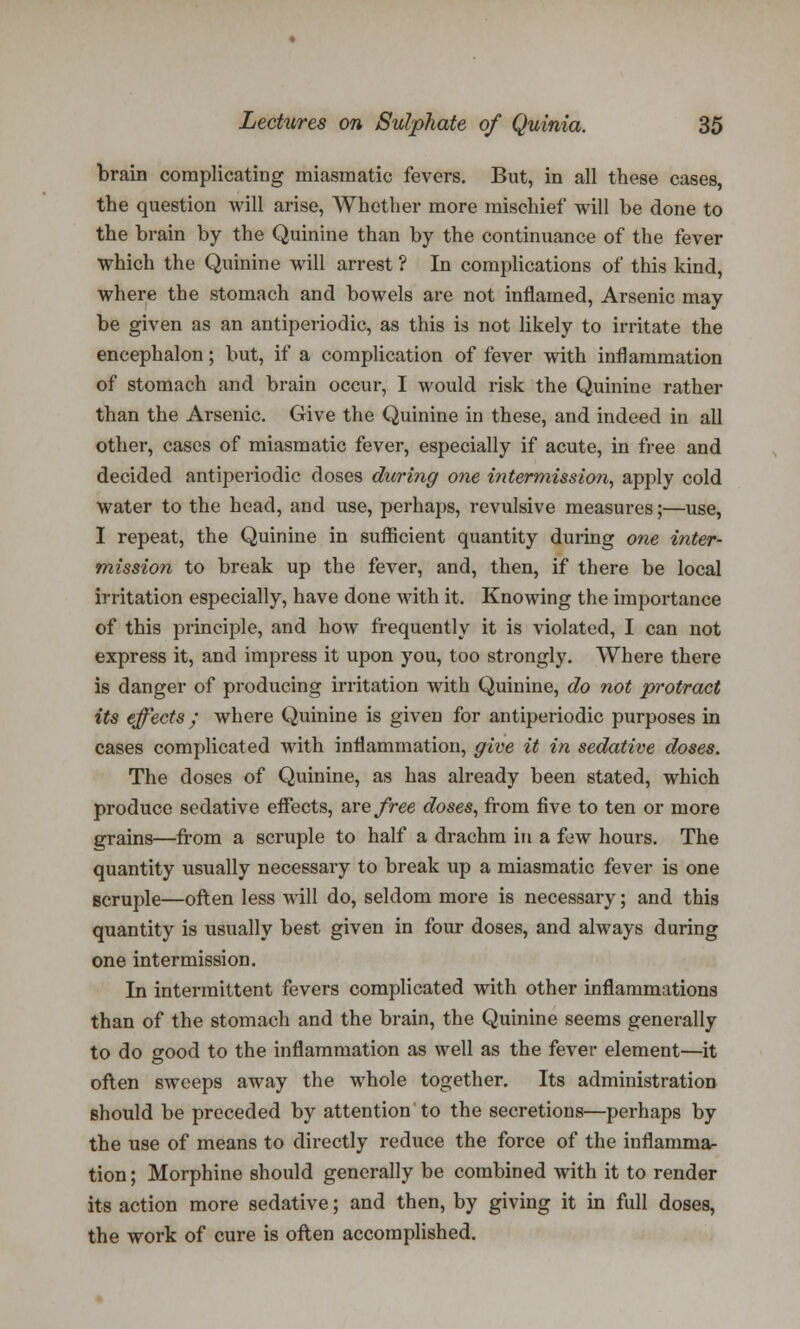 brain complicating miasmatic fevers. But, in all these cases, the question will arise, Whether more mischief will be done to the brain by the Quinine than by the continuance of the fever which the Quinine will arrest ? In complications of this kind, where the stomach and bowels are not inflamed, Arsenic may be given as an antiperiodic, as this is not likely to irritate the encephalon; but, if a complication of fever with inflammation of stomach and brain occur, I would risk the Quinine rather than the Arsenic. Give the Quinine in these, and indeed in all other, cases of miasmatic fever, especially if acute, in free and decided antiperiodic doses during one intermission, apply cold water to the head, and use, perhaps, revulsive measures;—use, I repeat, the Quinine in sufficient quantity during one inter- mission to break up the fever, and, then, if there be local irritation especially, have done with it. Knowing the importance of this principle, and how frequently it is violated, I can not express it, and impress it upon you, too strongly. Where there is danger of producing irritation with Quinine, do not protract its effects; where Quinine is given for antiperiodic purposes in cases complicated with inflammation, give it in sedative doses. The doses of Quinine, as has already been stated, which produce sedative effects, are free doses, from five to ten or more grains—from a scruple to half a drachm in a few hours. The quantity usually necessary to break up a miasmatic fever is one scruple—often less will do, seldom more is necessary; and this quantity is usually best given in four doses, and always during one intermission. In intermittent fevers complicated with other inflammations than of the stomach and the brain, the Quinine seems generally to do good to the inflammation as well as the fever element—it often sweeps away the whole together. Its administration should be preceded by attention to the secretions—perhaps by the use of means to directly reduce the force of the inflamma- tion ; Morphine should generally be combined with it to render its action more sedative; and then, by giving it in full doses, the work of cure is often accomplished.