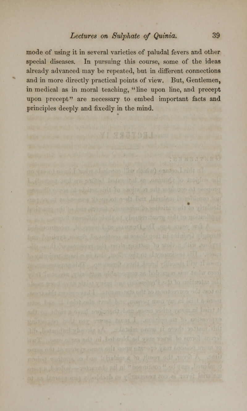 mode of using it in several varieties of paludal fevers and other special diseases. In pursuing this course, some of the ideas already advanced may be repeated, but in different connections and in more directly practical points of view. But, Gentlemen, in medical as in moral teaching, line upon line, and precept upon precept are necessary to embed important facts and principles deeply and fixedly in the mind.