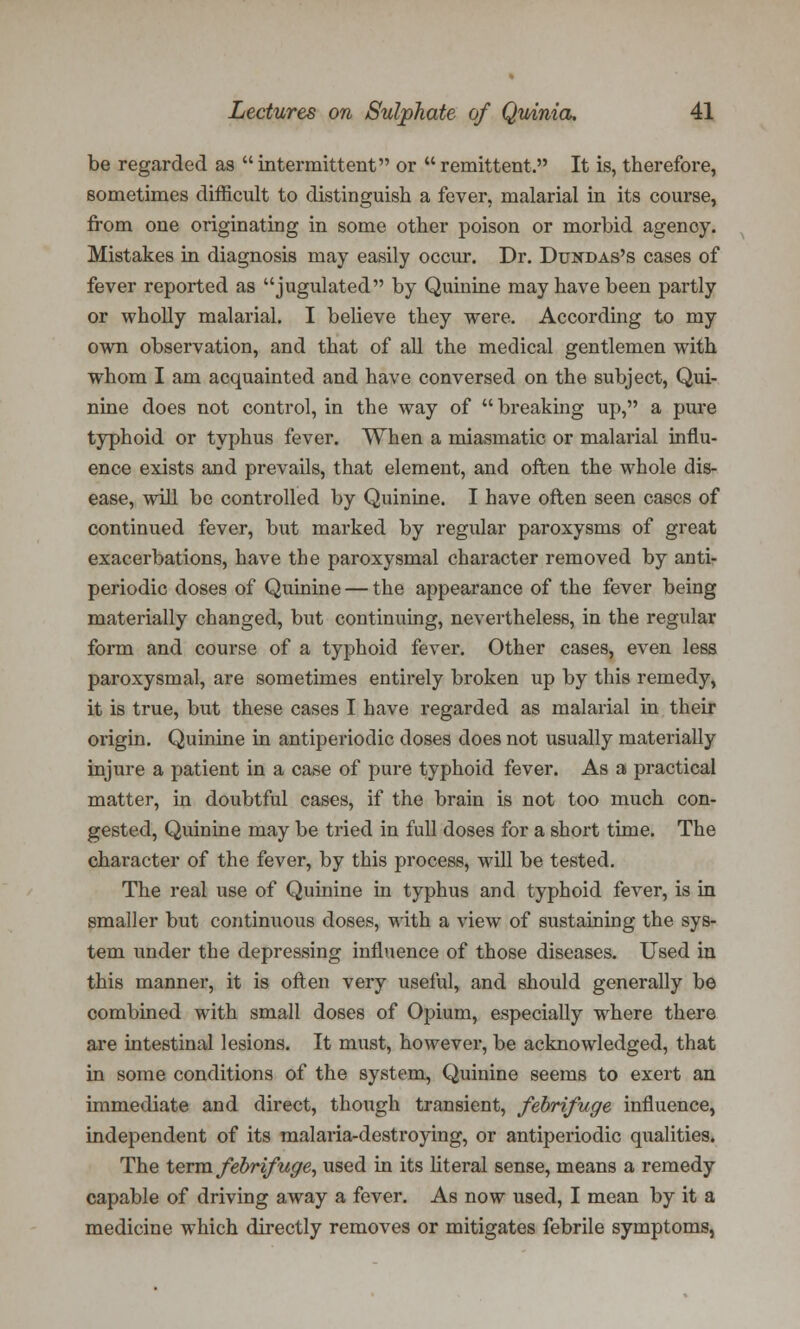 be regarded as  intermittent or  remittent. It is, therefore, sometimes difficult to distinguish a fever, malarial in its course, from one originating in some other poison or morbid agenoy. Mistakes in diagnosis may easily occur. Dr. Dundas's cases of fever reported as jugulated by Quinine may have been partly or wholly malarial. I believe they were. According to my own observation, and that of all the medical gentlemen with whom I am acquainted and have conversed on the subject, Qui- nine does not control, in the way of breaking up, a pure typhoid or typhus fever. When a miasmatic or malarial influ- ence exists and prevails, that element, and often the whole dis- ease, will be controlled by Quinine. I have often seen cases of continued fever, but marked by regular paroxysms of great exacerbations, have the paroxysmal character removed by anti- periodic doses of Quinine — the appearance of the fever being materially changed, but continuing, nevertheless, in the regular form and course of a typhoid fever. Other cases, even less paroxysmal, are sometimes entirely broken up by this remedy, it is true, but these cases I have regarded as malarial in their origin. Quinine in antiperiodic doses does not usually materially injure a patient in a case of pure typhoid fever. As a practical matter, in doubtful cases, if the brain is not too much con- gested, Quinine may be tried in full doses for a short time. The character of the fever, by this process, will be tested. The real use of Quinine in typhus and typhoid fever, is in smaller but continuous doses, with a view of sustaining the sys- tem under the depressing influence of those diseases. Used in this manner, it is often very useful, and should generally be combined with small doses of Opium, especially where there are intestinal lesions. It must, however, be acknowledged, that in some conditions of the system, Quinine seems to exert an immediate and direct, though transient, febrifuge influence, independent of its malaria-destroying, or antiperiodic qualities. The term febrifuge^ used in its literal sense, means a remedy capable of driving away a fever. As now used, I mean by it a medicine which directly removes or mitigates febrile symptoms,