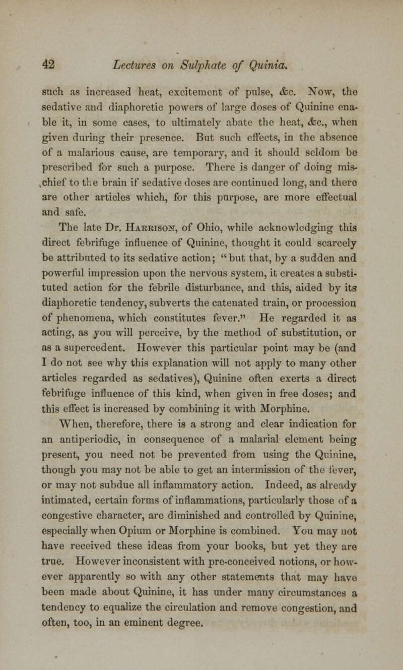 such as increased heat, excitement of pulse, &c. Now, the sedative and diaphoretic powers of large doses of Quinine ena- ble it, in some cases, to ultimately abate the heat, <fcc., when given during their presence. But such effects, in the absence of a malarious cause, are temporary, and it should seldom be prescribed for such a purpose. There is danger of doing mis- chief to the brain if sedative doses are continued long, and there are other articles which, for this parpose, are more effectual and safe. The late Dr. Harrison, of Ohio, while acknowledging this direct febrifuge influence of Quinine, thought it could scarcely be attributed to its sedative action;  but that, by a sudden and powerful impression upon the nervous system, it creates a substi- tuted action for the febrile disturbance, and this, aided by its diaphoretic tendency, subverts the catenated train, or procession of phenomena, which constitutes fever. He regarded it as acting, as you will perceive, by the method of substitution, or as a supercedent. However this particular point may be (and I do not see why this explanation will not apply to many other articles regarded as sedatives), Quinine often exerts a direct febrifuge influence of this kind, when given in free doses; and this effect is increased by combining it with Morphine. When, therefore, there is a strong and clear indication for an antiperiodic, in consequence of a malarial element being present, you need not be prevented from using the Quinine, though you may not be able to get an intermission of the fever, or may not subdue all inflammatory action. Indeed, as already intimated, certain forms of inflammations, particularly those of a congestive character, are diminished and controlled by Quinine, especially when Opium or Morphine is combined. You may not have received these ideas from your books, but yet they are true. However inconsistent with pre-conceived notions, or how- ever apparently so with any other statements that may have been made about Quinine, it has under many circumstances a tendency to equalize the circulation and remove congestion, and often, too, in an eminent degree.